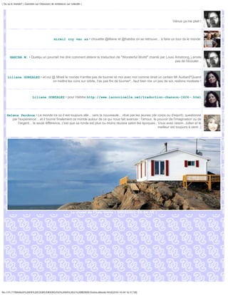 | Ou va le monde? | Question sur Chasseurs de tendances sur Linkedin |




                                                                                                                         Vénus ça me plait !




                                             mireil roy van as • chouette @liliane et @habiba on se retrouve... à faire un tour ds le monde




       HABIBA M. • Quelqu un pourrait me dire comment obtenir la traduction de "Wonderful World" chanté par Louis Amstrong, j arrete
                                                                                                                  pas de l'écouter...



     Liliane GONZALEZ • et oui @ Mireil le monde n'arrête pas de tourner et moi avec moi comme dirait un certain Mr Audiard"Quand
                               on mettra les cons sur orbite, t'as pas fini de tourner"...faut bien rire un peu de soi..restons modeste !



                          Liliane GONZALEZ • pour Habiba http://www.lacoccinelle.net/traduction-chanson-1624-.html




    Helena Perdoux • Le monde ira où il est toujours allé... vers la nouveauté... rêvé par les jeunes (de corps ou d'esprit), questionné
       par l'expérience... et il tourne finalement ce monde autour de ce qui nous fait avancer : l'amour, le pouvoir de l'imagination ou de
           l'argent... la seule différence, c'est que sa ronde est plus ou moins réussie selon les époques.. Vous avez raison, Julien et le
                                                                                                             meilleur est toujours à venir ;)




                                                            Le chalet de l'Isle-Verte | DSC02452-53-54-55 |




file:///F|/1TRAVAUX%20EN%20COURS/EBOOKS/OU%20VA%20LE%20MONDE/OuVaLeMonde.html[2010-10-04 16:51:58]
 