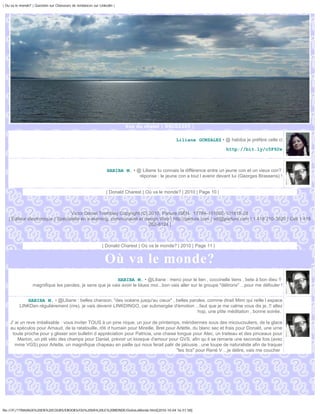 | Ou va le monde? | Question sur Chasseurs de tendances sur Linkedin |




                                                                         Vue du chalet | DSC02355 |


                                                                                                Liliane GONZALEZ • @ habiba je préfère celle ci
                                                                                                                        http://bit.ly/c5F92w



                                                                HABIBA M. • @ Liliane tu connais la différence entre un jeune con et un vieux con?
                                                                             réponse : le jeune con a tout l avenir devant lui (Georges Brassens) !


                                                                | Donald Charest | Où va le monde? | 2010 | Page 10 |



                                  Victor Daniel Tremblay Copyright (C) 2010, Parlure ISEN : 17794-101002-101815-28
   | Éditeur électronique | Spécialiste en e-learning, communauté et design Web | http://parlure.com | vdt@parlure.com | 1 418 210-3620 | Cell 1 418
                                                                       262-8124 |



                                                              | Donald Charest | Où va le monde? | 2010 | Page 11 |


                                                               Où va le monde?
                                                            HABIBA M. • @Liliane : merci pour le lien , coccinelle tiens , bete à bon dieu !!
                  magnifique les paroles, je sens que je vais avoir le blues moi...bon vais aller sur le groupe "délirons" ...pour me défouler !


             HABIBA M. • @Liliane : belles chanson, "des océans jusqu'au cieux" , belles paroles..comme dirait Mimi qui reille l espace
          LINKDen régulièrement (rire), je vais devenir LINKDINGO, car submergée d'émotion ...faut que je me calme vous dis je..!! allez
                                                                                             hop, une ptite méditation , bonne soirée,

    J' ai un reve irréalisable : vous inviter TOUS à un pine nique, un jour de printemps, méridiennes sous des micoucouliers, de la glace
    au spéculos pour Arnaud, de la ratatouille, rôti d humain pour Mireille, Brel pour Arlette, du blanc sec et frais pour Donald, une urne
     toute proche pour y glisser son bulletin d appréciation pour Patricia, une chaise longue pour Alec, un traiteau et des pinceaux pour
        Marion, un ptit vélo des champs pour Daniel, prévoir un kiosque d'amour pour GVS, afin qu il se remarie une seconde fois.(avec
       mme VGS).pour Arlette, un magnifique chapeau en paille qui nous ferait palir de jalousie...une loupe de naturaliste afin de traquer
                                                                                       "les tics" pour René V ...je délire, vais me coucher




file:///F|/1TRAVAUX%20EN%20COURS/EBOOKS/OU%20VA%20LE%20MONDE/OuVaLeMonde.html[2010-10-04 16:51:58]
 