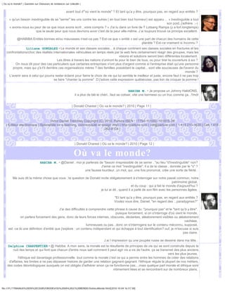 | Ou va le monde? | Question sur Chasseurs de tendances sur Linkedin |


                                                        avant tout d'"où vient le monde" ? Et tant qu'a y être, pourquoi pas, en regard aux entités ?

      « qu'un besoin inextinguible de se "serrer" les uns contre les autres ( en tout bien tout honneur) est apparu ... » Inextinguible a tout
                                                                                                                      son poid, j'adhère. ;-)
      « avons-nous eu peur de ce que nous avons écrit , voire compris ? » J'ai lu dans un livre de T Lotsang Rampa (y a fort longtemps)
                        que la seule peur que nous devrions avoir c'est de la peur elle-même. J ai toujours trouvé ce principe excellent.

             @HABIBA Entités bonnes et/ou mauvaises n'est-ce pas ? Est-ce que « entité » est une part de chacun des humains de cette
                                                                                               planète ? Est-ce vraiment si Inconnu ?
                  Liliane GONZALEZ • Le monde et ses classes sociales... à chaque continent ses classes sociales en fractures et les
    confrontations/choc des réalités internationales véhiculées en temps réels par la web fera certainement réagir des groupes, mais les
                                                                                         visions et solutions seront bien différentes localement.
                                           Les êtres à travers les nations s'uniront ils pour le bien de tous, ou pour tirer la couverture à soi ?
           On nous dit pour des cas particuliers que certaines entreprises n'ont plus d'argent comme si l'entreprise était qu'une personne
         propre, mais qui y'a t'il derrière ces organisations mères ? des familles possédant le capital... sont elle soucieuses de l'avenir du
                                                                                                                                         monde ?
      L'avenir sera à celui qui pourra rester éclairé pour fairre le choix de vie qui lui semble le meilleur et juste, encore faut il ne pas trop
                                         se faire "chanter la pomme" :D j'adore cette expression québécoise, pas loin de croquer la pomme !


                                                                                                         HABIBA M. • Je propose un Johnny HalidONS,
                                                                il a plus de blé le chéri...faut se cotiser, vite une kermess ou un truc comme ça...!!mdr


                                                              | Donald Charest | Où va le monde? | 2010 | Page 11 |



                                  Victor Daniel Tremblay Copyright (C) 2010, Parlure ISEN : 17794-101002-101815-28
   | Éditeur électronique | Spécialiste en e-learning, communauté et design Web | http://parlure.com | vdt@parlure.com | 1 418 210-3620 | Cell 1 418
                                                                       262-8124 |



                                                                | Donald Charest | Où va le monde? | 2010 | Page 12 |


                                                               Où va le monde?
                                 HABIBA M. • @Daniel : moi je parlerais de "besoin irrepressible de se serrer .."au lieu "d'inextinguible" non?
                                                                         J'aime ce mot "inextinguible", il a de la classe , donnée par le "x" ?
                                                             une fausse lourdeur, un mot, qui, une fois prononcé, crée une sorte de fièrté..

         Me suis dit la même chose que vous : la question de Donald incite obligatoirement à s'interroger sur notre passé commun, notre
                                                                                                                           patrimoine global,
                                                                                             et du coup : qui a fait le monde d'aujourd'hui ?
                                                                    je lui ai dit , quand il a parlé de son film avec les personnes âgées.

                                                                                            "Et tant qu'a y être, pourquoi pas, en regard aux entités ?
                                                                                            Voulez vous dire, Daniel, "en regard des ...paradygmes?"

                                          J'ai des difficultés à comprendre cette phrase à cause du :"pourquoi pas" et le "tant qu'à y être".
                                                                                   puisque forcement, si on s'interroge d'oû vient le monde,
              on parlera forcement des gens, donc de leurs forces internes, obscures, déclarées, aléatoirement visibles ou aléatoirement
                                                                                                                                    cachées,
                                                               lumineuses ou pas...donc on s'interrogera sur le contenu méconnu, supposé,
     est -ce là une définition d'entité que j'explore : un contenu indépendant et qui échappe à tout identification? ouf, je m'excuse si suis
                                                                                                                                   pas claire.

                                                                                     J ai l impression qu une poupée russe se dessine dans ma tête..
    Delphine CHARPENTIER • @ Habiba: A mon sens, la morale est la résultante de principes de vie qui se sont construits depuis la
        nuit des temps et qui font que chacun d'entre nous sait comment il peut agir vis a vis de l'autre. ça se transmet des plus anciens
                                                                                                                      vers les plus jeunes.
            l'éthique est davantage professionnelle. tout comme la morale c'est ce qui a permis entre les hommes de créer des relations
     d'affaires, les limites a ne pas dépasser histoire de garder une relation gagnant-gagnant. l'éthique régule la plupart de nos métiers,
    des codes déontologiques auxquels on est obligés d'adhérer sinon ça ne fonctionne pas....mais quelque part morale et éthique sont
                                                                                intimement liées et se rencontrent sur de nombreux plans.




file:///F|/1TRAVAUX%20EN%20COURS/EBOOKS/OU%20VA%20LE%20MONDE/OuVaLeMonde.html[2010-10-04 16:51:58]
 