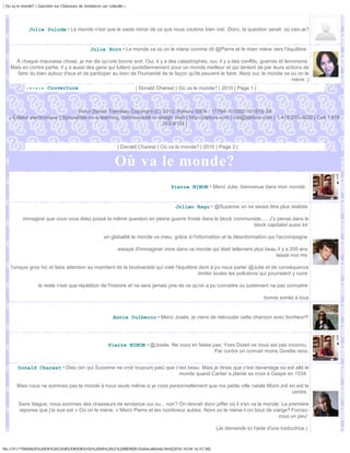 | Ou va le monde? | Question sur Chasseurs de tendances sur Linkedin |




              Julie Dulude • Le monde n'est que le vaste miroir de ce que nous voulons bien voir. Donc, la question serait: où vais-je?


                                                 Julie Horn • Le monde va où on le mène comme dit @Pierre et le mien mène vers l'équilibre.

      À chaque mauvaise chose, je me dis qu'une bonne sort. Oui, il y a des catastrophes, oui, il y a des conflits, guerres et terrorisme.
    Mais en contre partie, il y a aussi des gens qui luttent quotidiennement pour un monde meilleur et qui tentent de par leurs actions de
       faire du bien autour d'eux et de participer au bien de l'humanité de la façon qu'ils peuvent le faire. Alors oui, le monde va où on le
                                                                                                                                     mène :)
             ‹«‹«‹« Couverture                                           | Donald Charest | Où va le monde? | 2010 | Page 1 |



                                  Victor Daniel Tremblay Copyright (C) 2010, Parlure ISEN : 17794-101002-101815-28
   | Éditeur électronique | Spécialiste en e-learning, communauté et design Web | http://parlure.com | vdt@parlure.com | 1 418 210-3620 | Cell 1 418
                                                                       262-8124 |



                                                                 | Donald Charest | Où va le monde? | 2010 | Page 2 |


                                                               Où va le monde?
                                                                                        Pierre NINON • Merci Julie, bienvenue dans mon monde.


                                                                                          Julien Ragu • @Suzanne on ne serais être plus réaliste

           immaginé que vous vous êtiez possé la même question en pleine guerre froide dans le block communiste..... J'y pense dans le
                                                                                                            block capitalist aussi lol

                                                         en globalité le monde va mieu, grâce à l'information et la désinformation qui l'accompagne

                                                                 essayé d'immaginer vivre dans ce monde qui était tellement plus beau il y a 200 ans
                                                                                                                                     laissé moi rire

    l'unique gros hic et faire attention au maintient de la biodiversité qui créé l'équilibre dont à pu nous parler @Julie et de conséquence
                                                                                              limiter toutes les pollutions qui pourraient y nuire

                    le reste n'est que répétition de l'histoire et ne sera jamais pire de ce qu'on a pu connaitre ou justement ne pas connaitre

                                                                                                                                bonne soirée à tous


                                                              Annie Dulbecco • Merci Josée, je viens de réécouter cette chanson avec bonheur!!!




                                                            Pierre NINON • @Josée. Ne vous en faites pas; Yves Duteil ne nous est pas inconnu.
                                                                                                      Par contre on connait moins Ginette reno.


        Donald Charest • Dieu (en qui Suzanne ne croit toujours pas) que c'est beau. Mais je dirais que c'est davantage où est allé le
                                                                           monde quand Cartier a planté sa croix à Gaspé en 1534.

        Mais nous ne sommes pas le monde à nous seuls même si je crois personnellement que ma petite ville natale Mont-Joli en est le
                                                                                                                             centre.

        Sans blague, nous sommes des chasseurs de tendance oui ou... non? On devrait donc piffer où il s'en va le monde. La première
        réponse que j'ai eue est « Où on le mène. » Merci Pierre et les nombreux autres. Alors où le mène-t-on bout de viarge? Forcez-
                                                                                                                          vous un peu!

                                                                                                           (Je demande ici l'aide d'une traductrice.)


file:///F|/1TRAVAUX%20EN%20COURS/EBOOKS/OU%20VA%20LE%20MONDE/OuVaLeMonde.html[2010-10-04 16:51:58]
 