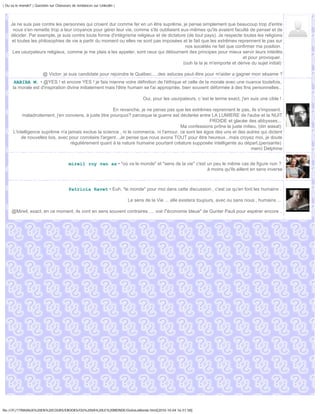 | Ou va le monde? | Question sur Chasseurs de tendances sur Linkedin |




     Je ne suis pas contre les personnes qui croient dur comme fer en un être suprême, je pense simplement que beaucoup trop d'entre
      nous s'en remette trop a leur croyance pour gérer leur vie, comme s'ils oubliaient eux-mêmes qu'ils avaient faculté de penser et de
     décider. Par exemple, je suis contre toute forme d'intégrisme religieux et de dictature (de tout pays). Je respecte toutes les religions
     et toutes les philosophies de vie a partir du moment ou elles ne sont pas imposées et le fait que les extrêmes reprennent le pas sur
                                                                                            nos sociétés ne fait que confirmer ma position.
      Les usurpateurs religieux, comme je me plais a les appeler, sont ceux qui détournent des principes pour mieux servir leurs intérêts
                                                                                                                        et pour provoquer.
                                                                                           (ouh la la je m'emporte et dérive du sujet initial)

                         @ Victor: je suis candidate pour rejoindre le Québec.....des astuces peut-être pour m'aider a gagner mon sésame ?
       HABIBA M. • @YES ! et encore YES ! je fais mienne votre définition de l'éthique et celle de la morale avec une nuance toutefois,
      la morale est d'inspiration divine initialement mais l'être humain se l'ai appropriée, bien souvent déformée à des fins personnelles..

                                                                                Oui, pour les usurpateurs, c 'est le terme exact, j'en suis une cible !

                                                         En revanche, je ne pense pas que les extrêmes reprennent le pas, ils s'imposent.
           maladroitement, j'en conviens, à juste titre pourquoi? parceque la guerre est déclarée entre LA LUMIERE de l'aube et la NUIT
                                                                                                       FROIDE et glacée des abbysses...
                                                                                         Ma confessions prône le juste milieu, (din wasat)
      L'intelligence suprême n'a jamais exclue la science , ni le commerce, ni l'amour, ce sont les égos des uns et des autres qui dictent
           de nouvelles lois, avec pour corrolaire l'argent...Je pense que nous avons TOUT pour être heureux...mais croyez moi, je doute
                                   régulièrement quant à la nature humaine pourtant créature supposée intelligente au départ,(pensante)
                                                                                                                           merci Delphine


                                         mireil roy van as • "où va le monde" et "sens de la vie" c'est un peu le même cas de figure non ?
                                                                                                        à moins qu'ils aillent en sens inverse



                                         Patricia Ravet • Euh, "le monde" pour moi dans cette discussion , c'est ce qu'en font les humains .

                                                                         Le sens de la Vie ... elle existera toujours, avec ou sans nous , humains ...

     @Mireil, exact, en ce moment, ils vont en sens souvent contraires .... voir l"économie bleue" de Gunter Pauli pour espérer encore ..




file:///F|/1TRAVAUX%20EN%20COURS/EBOOKS/OU%20VA%20LE%20MONDE/OuVaLeMonde.html[2010-10-04 16:51:58]
 