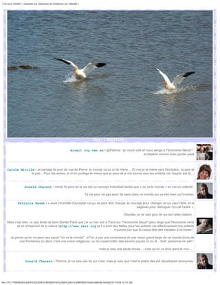 | Ou va le monde? | Question sur Chasseurs de tendances sur Linkedin |




                                                                              Oies ! | DSC01325 |


                                                              mireil roy van as • @Patricia ! je cours vole et nous venge à l"économie bleue" !
                                                                                                             et espérer encore avec gunter pauli



    Carole Miville • Je partage le pont de vue de Pierre: le monde va où on le mène.... Et moi je le mène vers l'évolution, la paix et
                 la joie... Pour les autres, je m'en protège le mieux que je peux et je me tourne vers les enfants car l'espoir est là....



                    Donald Charest • mireil, le sens de la vie est un concept individuel tandis que « où va le monde » en est un collectif.

                                                                         Ta vie peut ne pas avoir de sens dans un monde qui va très bien ou l'inverse.

              Patricia Ravet • « avoir l'humilité d'accepter ce qui ne peut être changé, le courage pour changer ce qui peut l'être, et la
                                                                                                sagesse pour distinguer l'un de l'autre »

                                                                                                     Désolée, je ne sais plus de qui est cette citation .

    Mais c'est bien ce que tente de faire Gunter Pauli que j'ai vu hier soir à Paris sur l'"économie bleue" (plus large que l'économie verte
           et en s'inspirant de la nature )http://www.zeri.org et il a écrit des fables pour les enfants car effectivement nos enfants
                                                                                   n'auront pas que le casse-tête des retraites à re-traiter !

       Je pense qu'on ne peut pas savoir "où va le monde", si l'on a pas une conscience et une vision grand large de ce monde (hors de
             nos frontières) ou alors c'est une vision religieuse, ou du copier/coller des savoirs piqués ici ou là .. bref, personne ne sait !

                                                                                   mais je sais une seule chose ... c'est qu'on va droit dans le mur ...


                     Donald Charest • Patricia, je ne sais pas de qui c'est, mais je sais que c'est la prière des AA alcooliques anonymes.




file:///F|/1TRAVAUX%20EN%20COURS/EBOOKS/OU%20VA%20LE%20MONDE/OuVaLeMonde.html[2010-10-04 16:51:58]
 