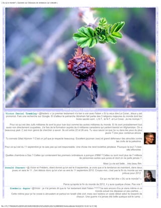 | Ou va le monde? | Question sur Chasseurs de tendances sur Linkedin |




                                                                         Fruit décrépit | DSC01066 |
     Victor Daniel Tremblay • @frederic « Le premier testament n'a rien a voir avec l'islam » Si tu veux dire Le Coran, Jésus y est
     prononcé. Fais une recherche sur Google. Et d'ailleur le patriarche Abraham fait partie des 3 religions majeures du monde dont les
                                                                         livres sacrés sont : L'A.T., le N.T. et Le Coran. Je me trompe ?

        Pour ce qui est des Juifs militaires ils sont la pour tuer tout comme les autres militaires du monde. Et ils sont probablement tout
     aussi non directement coupables. J'ai fais de la formation auprès de 4 militaires canadiens qui partent bientot en Afghanistan. On a
    beaucoup jasé. C est mon genre de chercher a savoir. Ils ont entre 22 et 26 ans. Tu veux savoir ce que j'ai vu dans les yeux du plus
                                                                                                        jeune ? Une peur contenue atroce.

     Tu connais Gilad Atzmon ? C'est un juif que je respecte beaucoup. Excellent jazzman (sax) et grand défenseur des atrocités contre
                                                                                                             les civils de la palestine.

    Pour ce qui est du 11 septembre je ne sais pas qui est responsable. Une chose me rend toutefois perplexe. Pourquoi la tour 7 s'est-
                                                                                                                      elle effondrée.

     Quelles chambres a Gaz ? Celles qui contenaient les premiers ordinateurs a poinçon d'IBM ? Celles ou sont mort plus de 7 millions
                                                                          de personnes autres que juives et dont on ne parle jamais ?

                                                                                                               Mais La vie est belle... très beau film.
    Donald Charest • @ Victor et Frédéric, étant donné qu'on est le 9 septembre, je crois que si la tendance se maintient, dans deux
         joues on sera le 11. J'en déduis donc qu'on s'en va vers le 11 septembre 2010. Croyez-moi, c'est pas la fin du monde qui est
                                                                                                                   prévue pour 2012.

                                                                                                           Ce qui me fait dire « Où va le monde? »

                                                                         Parce qu'après la fin du monde de 2012, il y aura quelque chose. Pas vrai ?
          frederic dupre • @Victor : je n'ai jamais dit que le 1er testament était l'islam ?????Je sais encore d'ou je viens même si ce
                                                                                              monde actuel me dépasse un peu parfois ....
           Cette même peur je l'ai croisé à Jérusalem et partout en Israêl côté civil ,mais ceci restera un vaste débat selon le ressenti de
                                                                           chacun. Une guerre n'a jamais été belle quelque soit le camp .


file:///F|/1TRAVAUX%20EN%20COURS/EBOOKS/OU%20VA%20LE%20MONDE/OuVaLeMonde.html[2010-10-04 16:51:58]
 