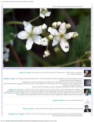 | Ou va le monde? | Question sur Chasseurs de tendances sur Linkedin |



                                                                                                  Allez, pensez-y et revenez-moi en grand nombre.




                                                                         La pétale et la fourmi | DSC01603 |


                                       Patricia Ravet • Pour savoir où va le monde, faudrait un "état des lieux " de là où nous en sommes !
                                                                                                                    j'ai lu trop de variantes :-)


     frederic dupre • Le monde ira là ou les hommes iront . Si c'est vers la paix ce sera merveilleux si c'est vers la division ,ce sera
                                                                                                  la montée de tout types d'intégrismes .
                                    J'espère que le devoir de mémoire sera suffisant car le siècle dernier a connu 2 guerres mondiales .
     Jules Verne parlait du voyage sur la lune et nous y sommes allés alors à ce rythme de quoi sera fait demain ,nous sommes en train
                                                                                                        de l'écrire notre page d'histoire ...
                                                     Et pour le faire en musique , ce serait "prendre un enfant par la main" d'Yves Duteil

               Campanella Gérard • Le monde n'est ni pire ni meilleur. Ce qui est le plus grave c'est la banalisation des conflits et des
           catastrophes. La où le monde s'enfonce c'est dans les religions et les extrémismes. Sans avoir réussi à gérer les sociétés on a
      laissé la place au religieux. Malraux était un visionnaire. Redonner un sens a des milliers de gens à défaut d'un salut dans l'au delà
                             et la société trouvera peut être le chemin du bonheur et un peu d'apaisement. Mais la encore c'est de l'utopie.



                                                                                                  Barbara Montluc • De quel monde parle t on ?




                                               Thierry Soret • Jusqu'à aujourd'hui le monde a suivi l'humanité, et si le mécanisme s'inversait?


                Georges Van Simpsen • Personne ne le sait, ce n'est pas p.c.que l'on chasse les tendances qu'on peut prédire l'avenir.
                                                                                    Voici les prédictions de q.que grands visionnaires:


file:///F|/1TRAVAUX%20EN%20COURS/EBOOKS/OU%20VA%20LE%20MONDE/OuVaLeMonde.html[2010-10-04 16:51:58]
 