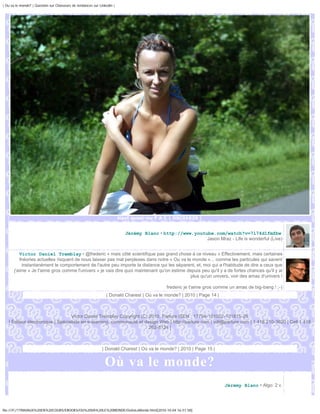 | Ou va le monde? | Question sur Chasseurs de tendances sur Linkedin |




                                                                         Haut quasi-nu F A C | DSC01629 |


                                                                           Jérémy Blanc • http://www.youtube.com/watch?v=7l74d1fmZbw
                                                                                                          Jason Mraz - Life is wonderful (Live)


          Victor Daniel Tremblay • @frederic « mais côté scientifique pas grand chose à ce niveau » Effectivement, mais certaines
          théories actuelles risquent de nous laisser pas mal perplexes dans notre « Ou va le monde »... comme les particules qui savent
           instantanément le comportement de l'autre peu importe la distance qui les séparent, et, moi qui a l'habitude de dire a ceux que
       j'aime « Je t'aime gros comme l'univers » je vais dire quoi maintenant qu'on estime depuis peu qu'il y a de fortes chances qu'il y ai
                                                                                             plus qu'un univers, voir des amas d'univers !

                                                                                            frederic je t'aime gros comme un amas de big-bang ! ;-)
                                                                | Donald Charest | Où va le monde? | 2010 | Page 14 |



                                  Victor Daniel Tremblay Copyright (C) 2010, Parlure ISEN : 17794-101002-101815-28
   | Éditeur électronique | Spécialiste en e-learning, communauté et design Web | http://parlure.com | vdt@parlure.com | 1 418 210-3620 | Cell 1 418
                                                                       262-8124 |



                                                              | Donald Charest | Où va le monde? | 2010 | Page 15 |


                                                               Où va le monde?
                                                                                                                        Jérémy Blanc • Algo: 2 v.




file:///F|/1TRAVAUX%20EN%20COURS/EBOOKS/OU%20VA%20LE%20MONDE/OuVaLeMonde.html[2010-10-04 16:51:58]
 