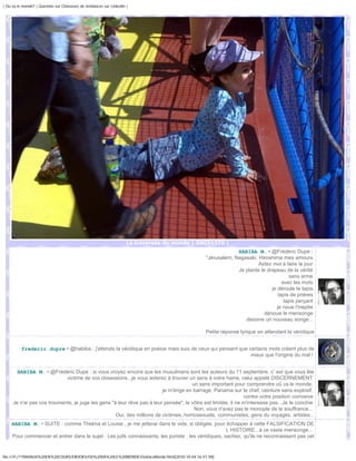 | Ou va le monde? | Question sur Chasseurs de tendances sur Linkedin |




                                                                     La traversée du monde | DSC01370 |
                                                                                                            HABIBA M. • @Frédéric Dupe :
                                                                                               "Jérusalem, Nagasaki, Hiroshima mes amours
                                                                                                                     Aidez moi à faire le jour
                                                                                                            Je plante le drapeau de la vérité
                                                                                                                                    sans arme
                                                                                                                                 avec les mots
                                                                                                                           je déroule le tapis
                                                                                                                               tapis de prières
                                                                                                                                  tapis perçant
                                                                                                                              je noue l'ineptie
                                                                                                                        dénoue le mensonge
                                                                                                               dessine un nouveau songe...

                                                                                               Petite réponse lyrique en attendant la véridique


          frederic dupre • @habiba : j'attends la véridique en poésie mais suis de ceux qui pensent que certains mots créent plus de
                                                                                                         maux que l'origine du mal !


       HABIBA M. • @Frédéric Dupe : si vous croyez encore que les musulmans sont les auteurs du 11 septembre, c' est que vous ête
                            victime de vos obsessions...je vous aiderez à trouver un sens à votre haine, celui appelé DISCERNEMENT
                                                                                     un sens important pour comprendre oû va le monde,
                                                                        je m'érige en barrage, Panama sur le chef, ceinture sans explosif,
                                                                                                              contre votre position corrosive
     Je n'ai pas vos trouments, je juge les gens "à leur rêve pas à leur pensée", le vôtre est limitée, il ne m'interesse pas...Je le conchie
                                                                                      Non, vous n'avez pas le monople de la souffrance...
                                                   Oui, des millions de victimes..homosexuels, communistes, gens du voyages, artistes...
    HABIBA M. • SUITE : comme Thelma et Louise , je me jetterai dans le vide, si obligée, pour échapper à cette FALSIFICATION DE
                                                                                                    L HISTOIRE...à ce vaste mensonge...
    Pour commencer et entrer dans le sujet : Les juifs connaissants, les puriste , les véridiques, sachez, qu'ils ne reconnaissent pas cet


file:///F|/1TRAVAUX%20EN%20COURS/EBOOKS/OU%20VA%20LE%20MONDE/OuVaLeMonde.html[2010-10-04 16:51:58]
 