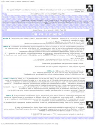 | Ou va le monde? | Question sur Chasseurs de tendances sur Linkedin |




            état appelé ; "état juif" , le seul état au monde qui se dit laïc et démocratique mais fondé sur une interprétation POLITIQUE du
                                                                                                                               message divin...
                                                              | Donald Charest | Où va le monde? | 2010 | Page 15 |



                                  Victor Daniel Tremblay Copyright (C) 2010, Parlure ISEN : 17794-101002-101815-28
   | Éditeur électronique | Spécialiste en e-learning, communauté et design Web | http://parlure.com | vdt@parlure.com | 1 418 210-3620 | Cell 1 418
                                                                       262-8124 |



                                                                | Donald Charest | Où va le monde? | 2010 | Page 16 |


                                                               Où va le monde?
    HABIBA M. • Poursuivons, et ce n'est qu un début , je ne vous lacherai pas, c est décidé...Je boierai le vin jusqu'à la lie, la VERITE
                                                                                                  m 'ennivre, les manipulés me soulent
                                                                        je vous invite TOUS à vous informer sur ce qu 'est ' A.I.P.A.C
                                    (Américan Israel Pact Community) extremement interessant, et sans rire, vous en sortirez grandi,

     HABIBA M. • concernant le 11 septembre, ce jour pourlequel, nous étions tous obligés de faire une minute de silence, et bien moi,
       moi, dans mon coeur, tous les jours, je fais silence pour toutes les victimes celles de Guantanamo, du Pakistan, de l'Afghanistan,
                                               une minute de silence pour I.Rabine assassiné pour avoir parlé de paix, et une minute de
                              silence celle là anticipée pour les futures victimes IRANIENNES défragmentées, gazées par vos amis ....
       Le 11 septembre est une opération monstrueuse montée par le gouvernement américain lui-même pour justifier sa guerre contre
     les Musulmans, nous, nous le savons ...et à ce propos sachez que RESISTANT égal terroriste pour nos frères humains adorateurs
                                                                                                                           du veau d'or !
                                                                                                                 ceci n est qu un début
                                                      c est UNE FEMME LIBERE TERRE QUI VOUS REPOND et ce n est qu un début...

                                                                                    Rosa Louise McCauley Parks, une femme qui a changé le monde...

                                                                         Monsieur DUPE : les mots expriment une pensée, les vôtres sont loin de panser


                                                                                    HABIBA M. • @toujours au même et sans complaisance ...
                                                            Vous dîtes avoir l'esprit large, moi, je dis que votre esprit devrait prendre le large...
                                               Vous êtes ému par les paroles de vos enfants moi suis brisée par ceux de CHABRA ET CHATILA.


    frederic dupre • @ Habiba : il y a un réel fossé entre vous et moi ,mon âge qui fait que je pourrais être votre père ,donc j'ai bien
        véçu et dans plusieurs pays libres ou "occupés" ,je me suis fait une idée de l'humanité et du fanatisme au sens large . Je connais
           l'idée qui voudrait que les Américains mettent des bombes partout et tuent leurs propres sujets mais est-ce bien raisonnable à
      l'époque ou il y a internet ,les téléphones qui prennent des photos et des hommes libres qui parlent ..... Les états ont leurs secrets
                                          et fort heureusement sinon il y a bien longtemps qu' un autre monde anarchiste serait en place ....
     Les appels à la guerre m'ont toujours fait vomir d'ou qu'ils viennent mais sachez que dans l'humanitaire on est aussi souvent obligé
                                   de panser les plaies de ses propres ennemis et là il ne sert à rien de penser c'est une question de survie .
              Pour en finir je n'ai aucun problème avec certaines religions mais leur liberté s'arrête là ou commence la mienne !!! C'est une
                                                                                                                        question de tolérance .

         HABIBA M. • "le judaïsme est diamétralement opposé ,les juifs n'ont jamais été des fanatiques et ne sont pas à l'origine du 11
     Septembre " (je vous exhorte au non du savoir, de taper sur internet bien sur, pas sur moi, "toute la vérité sur le 11 septembre), et
       si après ces lectures, vous décidez de continuer que nous sommes des terroristes, responsables du 11 septembre, tant pis pour
                                                         vous et pour vos enfants, qui par la force des choses hériteront de votre connerie.
    Les religions du livre,( christianisme, israelite, musulmane), ne sont pas "diamétralement opposées" ceux sont les Hommes qui sont
                                                                                                                                    tordus...

                        L' islam, qu'apparement vous ignorez, vous à l'esprit large pourtant, exhorte au respect de TOUS les prophètes,
      sachez aussi que l'état d'Israël, ce cancer du monde, ( je m'engage, je n'ai peur de personne sur ma Harley Davidson) a été fondé
                                                                PAR DES ACTIONS TERRORISTES CELLES DE LA HAGANA ! et oui...

                                                               N OUBLIEZ PAS : tapez aussi A I P A C vous comprendrez l'enjeu de ce bras de fer...




file:///F|/1TRAVAUX%20EN%20COURS/EBOOKS/OU%20VA%20LE%20MONDE/OuVaLeMonde.html[2010-10-04 16:51:58]
 