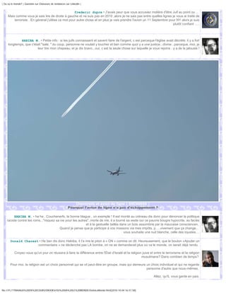 | Ou va le monde? | Question sur Chasseurs de tendances sur Linkedin |


                                                     frederic dupre • J'avais peur que vous accusiez molière d'être Juif au point ou ...
     Mais comme vous je sais lire de droite à gauche et ne suis pas en 2010 ,alors je ne sais pas entre quelles lignes je vous ai traité de
         terroriste . En général j'utilise ce mot pour autre chose et en plus je vais prendre l'avion un 11 Septembre pour NY alors je suis
                                                                                                                        plutôt confiant .....




             HABIBA M. • Petite info : si les juifs connaissent et savent faire de l'argent, c est parceque l'église avait décrété, il y a fort
     longtemps, que c'était "sale, " du coup, personne ne voulait y toucher et ben comme quoi y a une justice...divine...parceque, moi, je
                         leur tire mon chapeau, et je dis bravo...oui, c est la seule chose sur laquelle je vous rejoins : y a de la jalousie !




                                                                 Chemtrails et avion de ligne | DSC00656 |
                                                          Pourquoi l'avion de ligne n'a pas d'échappement ?

         HABIBA M. • ha ha , Couchenerfs, la bonne blague , un exemple ! Il est monté au créneau dis donc pour dénoncer la politique
    raciste contre les roms..."risquez sa vie pour les autres"..morte de rire, il a tourné sa veste oui ce pauvre bougre hypocrite, au faciès
                                                            et à la gestuelle taillés dans un bois assombrie par la mauvaise consciencen,
                                          Quand je pense que je participe à vos missions via mes impôts, p.....vivement que ça change...
                                                                                         vous souhaite une nuit blanche, celle des injustes....

       Donald Charest • He ben dis donc Habiba, il t'a mis le piton à « ON » comme on dit. Heureusement, que le bouton «Ajouter un
                     commentaire » ne déclenche pas LA bombe, on ne se demanderait plus où va le monde, on serait déjà rendu.

           Croyez-vous qu'un jour on réussira à faire la différence entre l'État d'Israël et la religion juive et entre le terrorisme et la religion
                                                                                                        musulmane? Dans combien de temps?

       Pour moi, la religion est un choix personnel qui se vit peut-être en groupe, mais qui demeure un choix individuel et qui ne regarde
                                                                                                     personne d'autre que nous-mêmes.

                                                                                                                  Allez, qu'IL vous garde en paix.



file:///F|/1TRAVAUX%20EN%20COURS/EBOOKS/OU%20VA%20LE%20MONDE/OuVaLeMonde.html[2010-10-04 16:51:58]
 