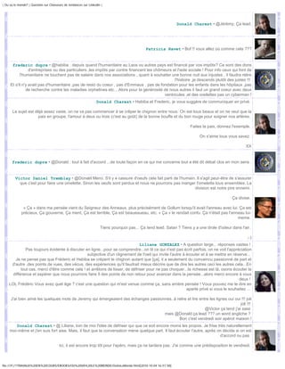| Ou va le monde? | Question sur Chasseurs de tendances sur Linkedin |




                                                                                                              Donald Charest • @Jérémy; Ça lead.




                                                                                             Patricia Ravet • Bof !! vous allez où comme cela ???


      frederic dupre • @habiba : depuis quand l'humanitaire au Laos ou autres pays est financé par vos impôts? Ce sont des dons
                 d'entreprises ou des particuliers ,les impôts par contre financent les chômeurs et l'aide sociale ! Pour info ceux qui font de
           l'humanitaire ne touchent pas de salaire dans nos associations , quant à souhaiter une bonne nuit aux injustes , il faudra relire
                                                                                                   l'histoire ,je descends plutôt des justes !!!
     Et s'il n'y avait pas d'humanitaire ,pas de resto du coeur , pas d'Emmaus , pas de fondation pour les enfants dans les hôpitaux ,pas
               de recherche contre les maladies orphelines etc....Alors pour la générosité de nous autres il faut un grand coeur avec deux
                                                                                             ventricules ,et des oreilettes pas un cyberman !
                                                                 Donald Charest • Habiba et Frederic, je vous suggère de communiquer en privé.

       Le sujet est déjà assez vaste, on ne va pas commencer à se crêper le chignon entre nous. On est tous beaux et on ne veut que la
                     paix en groupe, l'amour à deux ou trois (c'est au goût) de la bonne bouffe et du bon rouge pour soigner nos artères.

                                                                                                                     Faites la paix, donnez l'exemple.

                                                                                                                          On s'aime tous vous savez.

                                                                                                                                                    XX


      frederic dupre • @Donald : tout à fait d'accord ...de toute façon en ce qui me concerne tout a été dit débat clos en mon sens .


         Victor Daniel Tremblay • @Donald Merci. S'il y a cassure d'oeufs cela fait parti de l'humain. Il s'agit peut-être de s'assurer
           que c'est pour faire une omelette. Sinon les oeufs sont perdus et nous ne pourrons pas manger l'omelette tous ensembles. La
                                                                                                        division est notre pire ennemi.

                                                                                                                                            Ça divise.

              « Ça » dans ma pensée vient du Seigneur des Anneaux, plus précisément de Gollum lorsqu'il avait l'anneau avec lui. Ça est
             précieux, Ça gouverne, Ça ment, Ça est terrible, Ça est beaueaueau, etc. « Ça » le rendait confu. Ça n'était pas l'anneau lui-
                                                                                                                                   meme.

                                                                    Tiens pourquoi pas... Ça tend lead. Satan ? Tiens y a une drole d'odeur dans l'air.

                                                                                                                                                     ;-)
                                                                              Liliane GONZALEZ • A question large... réponses vastes !
              Pas toujours évidente à discuter en ligne...pour se comprendre...on lit ce qui n'est pas écrit parfois, on ne voit l'appréciation
                                                subjective d'un clignement de l'oeil qui invite l'autre à écouter et à se mettre en réserve...
       Je ne pense pas que Fréderic et Habiba se crèpent le chignon autant que [ça], il a seulement du convaincu passionné de part et
     d'autre ,des points de vues, des vécus, des expériences qu'il faudrait mieux décrire que de dire les autres ceci les autres cela...En
           tout cas, merci d'être comme cela ! et arrêtons de lisser, de défriser pour ne pas choquer...la richesse est là, osons écouter la
      différence et espérer que nous pourrons faire fi des points de non retour pour avancer dans la pensée...alors merci encore à vous
                                                                                                                                        deux !
    LOL Frédéric Vous avez quel âge ? c'est une question qui m'est venue comme ça, sans arrière pensée ! Vous pouvez me le dire en
                                                                                                          aparté privé si vous le souhaitez ...

     J'ai bien aimé les quelques mots de Jeremy qui émergeaient des échanges passionnés..à relire et lire entre les lignes oui oui !!! joli
                                                                                                                                  joli !!!
                                                                                                             @Victor ça tend j'ai saisi
                                                                                    mais @Donald ça lead ??? un word angliche ?
                                                                                            Bon c'est vendredi soir apérot maison !
        Donald Charest • @ Liliane, loin de moi l'idée de défriser qui que ce soit encore moins les propos. Je frise très naturellement
     moi-même et j'en suis fort aise. Mais, il faut que la conversation mène quelque part. Il faut écouter l'autre, après on décide si on est
                                                                                                                           d'accord ou pas.

                                       Ici, il est encore trop tôt pour l'apéro, mais ça ne tardera pas. J'ai comme une prédisposition le vendredi.



file:///F|/1TRAVAUX%20EN%20COURS/EBOOKS/OU%20VA%20LE%20MONDE/OuVaLeMonde.html[2010-10-04 16:51:58]
 