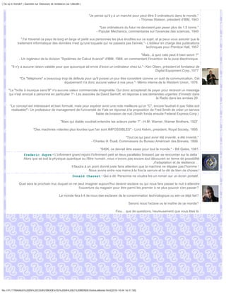 | Ou va le monde? | Question sur Chasseurs de tendances sur Linkedin |



                                                                         "Je pense qu'il y a un marché pour peut-être 5 ordinateurs dans le monde."
                                                                                                           - Thomas Watson, président d'IBM, 1943

                                                                                "Les ordinateurs du futur ne devraient pas peser plus de 1.5 tonne."
                                                                              - Popular Mechanics, commentaires sur l'avancée des sciences, 1949

                "J'ai traversé ce pays de long en large et parlé aux personnes les plus érudites sur ce sujet, et je peux vous assurer que le
             traitement informatique des données n'est qu'une toquade qui ne passera pas l'année."- L'éditeur en charge des publications
                                                                                                        techniques pour Prentice Hall, 1957

                                                                                               "Mais...à quoi cela peut-il bien servir ?"
               - Un ingénieur de la division "Systèmes de Calcul Avancé" d'IBM, 1968, en commentant l'invention de la puce électronique.

        "Il n'y a aucune raison valable pour que quiconque ait envie d'avoir un ordinateur chez lui."- Ken Olsen, président et fondateur de
                                                                                                             Digital Equipment Corp.,1977

               "Ce "téléphone" a beaucoup trop de défauts pour qu'il puisse un jour être considéré comme un outil de communication. Cet
                                            équipement n'a donc aucune valeur à nos yeux."- Mémo interne de la Western Union, 1876.

     "La "boîte à musique sans fil" n'a aucune valeur commerciale imaginable: Qui donc accepterait de payer pour recevoir un message
     qui n'est envoyé à personne en particulier ?"- Les associés de David Sarnoff, en réponse à ses demandes urgentes d'investir dans
                                                                                                        la Radio dans les années 20.

       "Le concept est intéressant et bien formulé, mais pour espérer avoir une note meilleure qu'un "C", encore faudrait-il que l'idée soit
        réalisable!"- Un professeur de management de l'université de Yale en réponse à la proposition de Fred Smith de créer un service
                                                                 fiable de livraison de nuit (Smith fonda ensuite Federal Express Corp.)

                                                   "Mais qui diable voudrait entendre les acteurs parler ?" - H.M- Warner, Warner Brothers, 1927.

                           "Des machines volantes plus lourdes que l'air sont IMPOSSIBLES".- Lord Kelvin, president, Royal Society, 1895.

                                                                                                 "Tout ce qui peut avoir été inventé, a été inventé."
                                                                          - Charles H. Duell, Commissaire du Bureau Américain des Brevets, 1899.

                                                                                "640K, ce devrait être assez pour tout le monde." - Bill Gates, 1981.
                   frederic dupre • L'infiniment grand rejoint l'infiniment petit et deux parallèles finissent par se rencontrer sur le delta '
                   Alors que se soit la physique quantique ou l'être humain ,nous n'avons pas encore tout découvert en terme de possibilité
                                                                                                              ,d'adaptation et de résilience ...
                                                    Il faudra à un point donné juste faire attention que la machine ne dépase pas l'homme !
                                                                 Nous avons entre nos mains à la fois la serrure et la clé de bien de choses !
                                                              Donald Charest • Qui a dit: Personne ne voudra lire un roman sur un écran portatif.

               Quel sera le prochain truc duquel on ne peut imaginer aujourd'hui devenir esclave ou qui nous fera passer la nuit à attendre
                                                        l'ouverture du magasin pour être parmi les premier à ne plus pouvoir s'en passer?

                                                  Le monde fera t-il de nous des esclaves de la consommation technologique ou est-ce déjà fait?

                                                                                                   Serons nous l'eclave ou le maître de ce monde?

                                                                                           Fiou... que de questions, heureusement que vous êtes là.




file:///F|/1TRAVAUX%20EN%20COURS/EBOOKS/OU%20VA%20LE%20MONDE/OuVaLeMonde.html[2010-10-04 16:51:58]
 