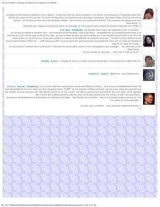 | Ou va le monde? | Question sur Chasseurs de tendances sur Linkedin |




      qu'elles ont été toujours fidèles a leurs valeurs. Toutes les femmes sans exception, ont besoin d'une épaule sur laquelle poser leur
        tête et leur cœur en fin journée. Ou sont ces épaules? Les femmes sont épuisées messieurs. Épuisées d'être a la fois homme et
              femme. Je réclame en leur nom des epaules solides, des hommes qui se tiennent debout. Les numéros de telephones sont
                                                                                                                            bienvenus!:-))
                        Désolée pour l'absence d'accents dans ce message, je n'ai toujours pas compris le clavier virtuel de mon IPAD:-))
                                                               Liliane GONZALEZ • @ Carolle merci pour ses quelques mots si sincères...
        Je n'ai pas lu même le premier livre... les hommes et les femmes, Vénus de Mars... probablement un contexte personnnel à ce
      moment là où je n'avais pas envie de lire cela...je suis tombée en plus sur des extraits qui m'ont laissée bouche bée à me dire" en
          voilà encore un qui écrit pour nous faire avalée la couleuvre de l'attitude de certains hommes..."comme si nous devions nous
     encore femme faire l'effort de.... oufff mais ça suffit ! nous ne sommes pas foutus de nous parler de nous unir en toute honneteté et
                                                                                                                    respect du désir de l'autre...
       Je vous rejoins certains soirs c'est lourd, il faut bien le reconnaître..juste un bon compagnon pour partager... nos silences qui en
                                                                                                                                     disent long...
                                                                                     le tout va bien je vais bien... c'est vrai !!! mais le must ...!


                                                 Jérémy Blanc • Aveugle et sourd, en étant muet et handicapé, il ne risque plus d'aller très loin.




                                                                                              frederic dupre • @jérémy : que d'optimisme ...




      Victor Daniel Tremblay • J'ai lu avec attention ces propos concernant Mars et Vénus... Je me suis immédiatement levé, me
    suis déshabillé et me suis rendu en face du grand miroir. Ouffff ! Je n'ai pas les oreilles pointues, pas les yeux noirs plus grands que
    les orbites et je ne suis pas vert. Ma blonde arrive et, en me voyant, me fait un grand sourire et enlève tout son linge. Je la regarde,
                                   elle n'a pas les oreilles pointues, pas les yeux noirs plus grands que les orbites et elle n'est pas bleue.
     Je reviens immédiatement à l'ordinateur et commence à taper... Ma blonde me crie alors : Hey tu me laisse tomber comme ça ? Je
                                                                                                               me relève et va la rejoindre...

                                                                                       Je puis vous confirmer : nous sommes totalement terrien !
                                                                                                                                             <3




file:///F|/1TRAVAUX%20EN%20COURS/EBOOKS/OU%20VA%20LE%20MONDE/OuVaLeMonde.html[2010-10-04 16:51:58]
 