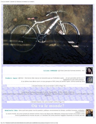 | Ou va le monde? | Question sur Chasseurs de tendances sur Linkedin |




                                                                            Vél'eau | DSC01139 |



                                                                                  Liliane GONZALEZ • @ Victor j'aime les hommes terriens ..rire !




         frederic dupre • @Victor : très bonne idée mais je ne reviendrai pas sur l'ordinateur après ....et ceci permettra de finir un 11
                                                                                                   septembre en paix enfin presque .
                             A ce rythme nous allons ouvrir un sous groupe en XXX (rires) ah bientôt l'apéro ,bonne soirée les amis


                                                                | Donald Charest | Où va le monde? | 2010 | Page 18 |



                                  Victor Daniel Tremblay Copyright (C) 2010, Parlure ISEN : 17794-101002-101815-28
   | Éditeur électronique | Spécialiste en e-learning, communauté et design Web | http://parlure.com | vdt@parlure.com | 1 418 210-3620 | Cell 1 418
                                                                       262-8124 |



                                                              | Donald Charest | Où va le monde? | 2010 | Page 19 |


                                                               Où va le monde?
        Abdelhafid Okba • dans quel sens posez vous la question, politique, envoronement et climats, condition humaine, civilisation,
                                                                                                                             culture??????
         ou vas le monde, la ou les humains le menent comme c'es le cas depuis des millenaires, lorsque les humain s'accordent a bien
                       vivre te paisiblement le monde vas bien, si il decident de s'entre dechirer negligent l'essentiel, le monde vas mal.




file:///F|/1TRAVAUX%20EN%20COURS/EBOOKS/OU%20VA%20LE%20MONDE/OuVaLeMonde.html[2010-10-04 16:51:58]
 