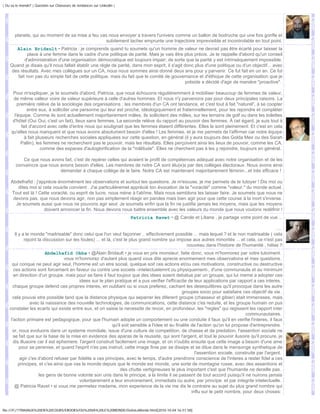 | Ou va le monde? | Question sur Chasseurs de tendances sur Linkedin |




       planete, qui au moment de sa mise a feu vas nous envoyer a travers l'univers comme un ballon de bodruche qui une fois gonfle et
                                                  subitement lacher emprunte une trajectoire imprevisible et incontrolable en tout point.
      Alain Bridault • Patricia : je comprends quand tu soumets qu'un homme de valeur ne devrait pas être écarté pour laisser la
            place à une femme dans le cadre d'une politique de parité. Mais je vais être plus précis. Je te rappelle d'abord qu'un conseil
           d'administration d'une organisation démocratique est toujours impair; de sorte que la parité y est intrinsèquement impossible.
    Quand je disais qu'il nous fallait établir une règle de parité, dans mon esprit, il s'agit donc plus d'une politique ou d'un objectif... avec
    des résultats. Avec mes collègues sur un CA, nous nous sommes ainsi donné deux ans pour y parvenir. Ce fut fait en un an. Ce fut
       fait non pas du simple fait de cette politique, mais du fait que le comité de gouvernance et d'éthique de cette organisation que je
                                                                                                préside a décidé d'agir de manière "proactive".

      Pour m'expliquer, je te soumets d'abord, Patricia, que nous échouons régulièremment à mobiliser beaucoup de femmes de valeur,
      de même valleur voire de valeur supérieure à celle d'autres hommes. Et nous n'y parvenons pas pour deux principales raisons. La
         première relève de la sociologie des organisations : les membres d'un CA ont tendance, et c'est tout à fait "naturel", à se coopter
              entre eux, à solliciter une personne qui leur est proche, idéologiquement et fraternnellement, pour les rejoindre et compléter
       l'équipe. Comme ils sont actuellement majoritairement mâles, ils sollicitent des mâles, sur les terrains de golf ou dans les toilettes
      d'hôtel (Oui Oui, c'est un fait), lieux sans femmes. La seconde relève du rapport au pouvoir des femmes. À cet égard, je suis tout à
           fait d'accord avec celle d'entre nous qui soulignait que les femmes étaient différentes. Elles le sont pleinement. Et c'est en cela
     qu'elles nous manquent et que nous avons absolument besoin d'elles ! Les femmes, et je me permets de l'affirmer car notre équipe
             à fait plusieurs recherches sociales appliquées sur cette question, en général (il y aura toujours des Golda Meir ou des Sarah
           Pallin), les femmes ne recherchent pas le pouvoir, mais les résultats. Elles perçoivent ainsi les lieux de pouvoir, comme les CA,
                      comme des espaces d'autoglorification de la "mâlitude". Elles ne cherchent pas à les y rejoindre, toujours en général.

           Ce que nous avons fait, c'est de repérer celles qui avaient le profil de compétences adéquat avec notre organisation et de les
        convaincre que nous avions besoin d'elles. Les membres de notre CA sont élu(e)s par des collèges électoraux. Nous avons ainsi
                            demander à chaque collège de le faire. Notre CA est maintenant majoritairement féminin...et très efficace !

     Abdelhafid : j'apprécie énormément tes observations et surtout tes questions. Je m'excuse, je me permets de te tutoyer ! Dis moi ou
        dites moi si cela vous/te convient . J'ai particulièremet apprécié ton évocation de la "voracité" comme "valeur." du monde actuel.
     Tout est là ! Cette voracité, ou esprit de lucre, nous mène à l'abîme. Mais nous semblons les laisser faire. Je soumets que nous ne
      devons pas, que nous devons agir, non pas simplement réagir en paroles mais bien agir pour que cette course à la mort s'inverse.
       Je soumets aussi que nous ne pouvons agir seul. Je soumets enfin que la fin ne justifie jamais les moyens, mais que les moyens
                      doivent annoncer la fin. Nous devons nous battre ensemble avec les valeurs du monde que nous voulons redéfinir !
                                                                         Patricia Ravet • @ Carole et Liliane , je partage votre point de vue ..

                                                                                                                                               ....
       Il y a le monde "maitrisable" donc celui que l'on veut façonner .. effectivement possible ... mais lequel ? et le non maitrisable ( cela
             rejoint la discussion sur les foules) ... et là, c'est le plus grand nombre qui impose aux autres minorités ... et cela, ce n'est pas
                                                                                                 nouveau dans l'histoire de l'humanité , hélas !!
                         Abdelhafid Okba • @Alain Bridault • je vous en pris monsieur, faite donc, vous m'honnorez par votre tutoiment.
                                   vous m'honnorez d'autant plus quand vous dite aprecie enormement mes observations et mes questions.
      qui conque ne peut agir seul, l'homme est un etre social, quelque soit ces actions et/ou ces motivations. constructive ou destructive
       ces actions sont forcement en faveur ou contre une societe -intelectuelemnt ou physiquement-, d'une communaute et au minimum
       en direction d'un groupe. mais pour se faire il faut toujour que des idees soient debatue par un groupe, qui lui meme a adopter ces
                                          idees sur le plan pratique et a pus verifier l'efficacite de leur applications par rapport a ces interes.
      chaque groupe defend ces propres interes, en oubliant ou si vous preferez, cachant les desequilibres qu'il provoque dans les autre
                                                                                                  groupes socio pour satisfaire ces objectif de vie.
      cela pouvai etre possible tand que la distance physique qui separrer les diferent groupe (chasseur et gibier) etait immensses, mais
                 avec la naissance des nouvelle technologies, de communications, cette distance c'es reduite, et les groupe humain on pus
    constater les ecarts qui existe entre eux, et on saisie la necessite de revoir, en profondeur, les "regles" qui regissent les rapport inter
                                                                                                                                    communautaires.
     l'action primaire est pedagogique, pour que l'humain adopte un comportement ou une conduite il faux qu'il en verifie l'interes, il faux
                                                            qu'il soit sensible a l'idee et au finalite de l'action qu'on lui propose d'entreprendre.
      or, nous evoluons dans un systeme mondiale, issue d'une culture de competition, de chasse et de predation, l'assention sociale ne
       se fait que sur la base de la mise en evidence des aparas de la reussite, qui sont l'argent, et tout le pouvoir ilusoire qu'il procure, je
       dis illusoire car il est ephemere. l'argent construit facilement une image, et on n'oublis ensuite que cette image a besoin d'une ame
          pour se perenise, et quand l'esprit n'es pas instruit, cette image finie par se dissipe et se dilue dans le mensonge synthetique de
                                                                                                          l'assention sociale, construite par l'argent.
           agir c'es d'abord refuser par fidelite a ces principes, avec le temps, d'autre prendrons conscience de l'interes a rester fidel a ces
          principes, et c'es ainsi que vas le monde depuis que le monde est monde, une sorte de montagne russe, avec des assentions et
                                                                 des chutte vertigineuses le plus important c'est que l'humanite ne deraille pas.
                      les gens de bonne volonte son unis dans le principe, a la limite il se passent de tout accord puisqu'il ne nuirons jamais
                                          volontairement a leur environement, immediats ou autre, par principe. et par integrite intelectuelle.
        @ Patricia Ravet • si vous me permetez madame, mon experience de la vie me dis le contraire au sujet du plus grand nombre qui
                                                                                                        influ sur le petit nombre, pour deux choses:


file:///F|/1TRAVAUX%20EN%20COURS/EBOOKS/OU%20VA%20LE%20MONDE/OuVaLeMonde.html[2010-10-04 16:51:58]
 