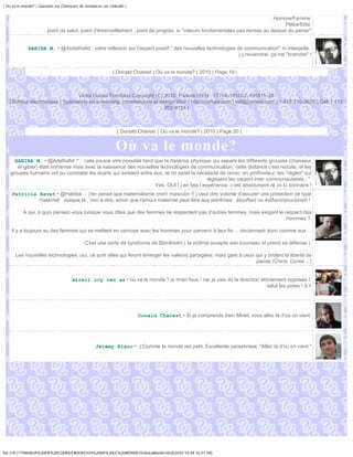 | Ou va le monde? | Question sur Chasseurs de tendances sur Linkedin |


                                                                                                                             Homme/Femme
                                                                                                                                  Plèbe/Elite
                         point de salut, point d'émerveillement , point de progrès, si "valeurs fondamentales pas remise au dessus du panier"


              HABIBA M. • @Abdelhafid : votre reflexion sur l'aspect positif " des nouvelles technologies de communication" m interpelle,
                                                                                                           j y reviendrai, ça me "branche" !


                                                              | Donald Charest | Où va le monde? | 2010 | Page 19 |



                                  Victor Daniel Tremblay Copyright (C) 2010, Parlure ISEN : 17794-101002-101815-28
   | Éditeur électronique | Spécialiste en e-learning, communauté et design Web | http://parlure.com | vdt@parlure.com | 1 418 210-3620 | Cell 1 418
                                                                       262-8124 |



                                                                | Donald Charest | Où va le monde? | 2010 | Page 20 |


                                                               Où va le monde?
      HABIBA M. • @Adelhafid :" ...cela pouvai etre possible tand que la distance physique qui separe les differents groupes (chasseur
       et gibier) était immense mais avec la naissance des nouvelles technologies de communication, cette distance c'est reduite, et les
    groupes humains ont pu constater les écarts qui existent entre eux, et on saisit la nécessité de revoir, en profondeur, les "règles" qui
                                                                                            régissent les rapport inter communautaires..."
                                                                   Yes, OUI ! j en fais l expérience, c est absolument ré vo lu tionnaire !
     Patricia Ravet • @Habiba ... j'en pense que maternalisme (nom masculin !! ) veut dire volonté d'assurer une protection de type
              maternel . Jusque là , rien à dire, sinon que l'amour maternel peut être aux extrêmes : étouffant ou édifiant/structurant !

           A qui, à quoi pensez-vous lorsque vous dites que des femmes ne respectent pas d'autres femmes, mais exigent le respect des
                                                                                                                           hommes ?

    Il y a toujours eu des femmes qui se mettent en osmose avec les hommes pour parvenir à leur fin ... deviennent donc comme eux ..

                                     C'est une sorte de syndrome de Stockholm ( la victime accepte son bourreau et prend sa défense )
                                                                                                                                       .......
       Les nouvelles technologies, oui, ce sont elles qui feront émerger les valeurs partagées, mais gare à ceux qui y brident la liberté de
                                                                                                                 parole (Chine, Coree ...)


                                       mireil roy van as • où va le monde ? je m'en fous ! car je vais ds la direction strictement opposée !
                                                                                                                          salut les potes ! à +




                                                                         Donald Charest • Si je comprends bien Mireil, vous allez là d'où on vient.




                                                    Jérémy Blanc • :) Comme le monde est petit. Excellente paraphrase: "Allez là d'où on vient."




file:///F|/1TRAVAUX%20EN%20COURS/EBOOKS/OU%20VA%20LE%20MONDE/OuVaLeMonde.html[2010-10-04 16:51:58]
 