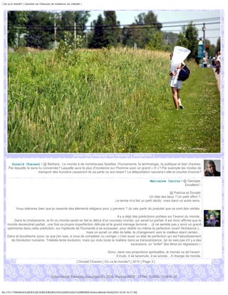 | Ou va le monde? | Question sur Chasseurs de tendances sur Linkedin |




                                                              Jeune fille chassant les insectes | DSC06742 |

       Donald Charest • @ Barbara : Le monde à de nombreuses facettes, l'humanisme, la technologie, la politique et bien d'autres.
     Par laquelle te sens-tu concernée? Laquelle aura le plus d'incidence sur l'homme avec un grand « H »? Par exemple les modes de
                          transport des humains causeront-ils sa perte ou son essor? La téléportation sauvera-t-elle la couche d'ozone?

                                                                                                                  Marianne Carron • @ Georges
                                                                                                                                     Excellent !

                                                                                                                                 @ Patricia et Donald
                                                                                                                 Un état des lieux ? Un petit effort ?
                                                                                          Le terme m'a fait un petit déclic, mais dans un autre sens.

            Vous tolérerez bien que je ressorte des éléments religieux pour y parvenir ? Je vais partir du postulat que ce sont des vérités.

                                                                                 Il y a déjà des prédictions portées sur l'avenir du monde.
         Dans le chistianisme, la fin du monde serait en fait le début d'un nouveau monde, qui serait lui parfait. Il est donc affirmé que le
    monde deviendrait parfait...une fois sa propre imperfection détruite et le grand ménage terminé.... (il ne semble pas y avoir un grand
    optimisme dans cette prédiction, sur l'aptitude de l'humanité à se surpasser, pour établir lui-même la perfection avant l'échéance )...
                                                           mais on aurait un allié de taille, le changement vers le meilleur étant certain...
    Dans le bouddisme (pour ce que j'en sais, à vous de compléter ou corriger ) c'est aussi un état de perfection qui est l'aboutissement
      de l'évolution humaine. Trèèèès lente évolution, mais qui inclu toute la matière dans sa transcendance. (je ne sais pas s'il y a des
                                                                                            exclusions, un "enfer" des êtres en régression )

                                                                                     Donc, dans ces projections spirituelles, le monde va de l'avant.
                                                                                          Il mute, il se tansmute, il se scinde....Il change de monde.
                                                                 | Donald Charest | Où va le monde? | 2010 | Page 2 |



                                          Victor Daniel Tremblay Copyright (C) 2010, Parlure ISEN : 17794-101002-101815-28



file:///F|/1TRAVAUX%20EN%20COURS/EBOOKS/OU%20VA%20LE%20MONDE/OuVaLeMonde.html[2010-10-04 16:51:58]
 