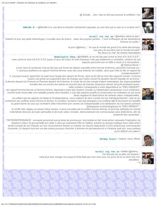 | Ou va le monde? | Question sur Chasseurs de tendances sur Linkedin |




                                                                                       @ Donald ... ben, cela ne fait pas avancer le smilblick ! rire




                           HABIBA M. • @Mireille si tu vas dans la direction strictement opposée, ça veut dire que tu sais ou il va alors non?


                                                                                          mireil roy van as • @habiba calme ta joie !
     linkedin et tous ses petits linkerdingos ( nouvelle race de chiens... selon tes propres paroles... ) vont s'offusquer de tes déclarations
                                                                                                                          d'amour en public !

                                                                            et pour @jérémy : " ah que le monde est grand à la clarté des lampes
                                                                                                    aux yeux du souvenir que le monde est petit"
                                                                                                        "les fleurs du mal" de charles beaudelaire
                                                         Abdelhafid Okba • @HABIBA: je ne me bas pas contre le droit d'A I N E S S E",
            mais contre le droit d'A N E S S E (juste un jeux de mots), le droit d'ainesse n'est pas totalement a combattre, certains de ces
                                                                                      aspects parcontre son en effet a revoir et a reconsidere.
                                                                                                                             @ Patricia Ravet •
                 a mon sens la symbiose n'est en fait pas une forme de relation naturelle entre homme et femme, parcontre l'osmose oui.
                 1- pourquoi parletons du rapport homme-femme, avec des sous entendu de rivalites, alors que c'est en fait un rapport de
                                                                                                                             complementarite?
          2- pourquoi toujour approcher se sujet sous l'angle des rapport de forces, alors qu'en fait se sont des rapports humain, il y'aurra
                               toujour une partie qui supportera plus de charges que l'autre suivant la situation devant laquelle on se trouve.
     la femme depend de l'homme et l'homme depend de la femme. le mode de vie des societe s'etant materialises, les responssabilites
                                 morales des uns envers les autres ne trouvent plus de champs d'exercice naturel, tel qu'ils existaient avant.
                                                                         cette mutation consequante a notre dependance du "DIEU ARGENT"
      les rapport homme femme ou femme homme, dependent aussi des moyens (morals ou intelectuels) necessaires a son onbtention,
       comme toute chose telle une medaille posede deux facettes, il y'as des aspects positifs et constructeur de civilisation et une autre
                                                                              faces negative et destructicre de certaine valeur civilisationelles.
             ne voillant que les aspects de libete et d'independance, nous oublions de tenir compte de nos interdependances* c'est se qui
     entrainent ces conflicts entre homme et femme, la condition humaine n'est pas etrangere a se conflicts elle le favorisent et l'amplifie
           au grand dame de ceux qui controlent cette instrument q'on venere car indispenssable a la satisfaction de nos besoin primaire
                                                                                          (biologiques et physiologiques) le "DIEU ARGENT".
            le conflit inter religieu en passe d'etre resolus, il serra succeder par le conflict homme femme, et ainsi les adheptes du monde
          materialiste demunis de toute spiritualite et de toute valeur morales, deshumanisent les communautes sans distinctions, afin de
                                                                                                                      preserver leur ascendant.

     *l'INTERDEPENDANCE : concepte personnel que je tente de promouvoir, tres simple en fait, toute action necessite l'implication de
           plusieurs acteur, le gouvernaille est ceder a celui qui aupresent offre la meilleur solution au groupe implique dans cette action
        tenant compte de son impacte sur leur environement directe ou indirete. en resume reaprendre a vivre entand que communautes
        humaines, on depend tous les uns des autres pourquoi chercher a dominer en permanance et a n'importe quel prix, sous pretexe
                                                                                                                   qu'on defend une valeur?


                                                                                                           Jérémy Blanc • J'adore, merci, Mireil.




                                                                                                      mireil roy van as • flattée @jérémy...
                                                                                                             t'en fait pas j'en ai plein ma besace !
                                               mais là je dois manger ma soupe à l'ortie faite par mon mari pour me punir de lui en faire trop voir
                                                                                                                                          atoutaleur
                                                                                                                                                  <3




file:///F|/1TRAVAUX%20EN%20COURS/EBOOKS/OU%20VA%20LE%20MONDE/OuVaLeMonde.html[2010-10-04 16:51:58]
 