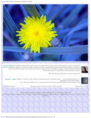 | Ou va le monde? | Question sur Chasseurs de tendances sur Linkedin |




                                                                           Fluo jaune| DSC05361 |

      Donald Charest • Ha Mireil, Mireil, Mireil, qu'est-ce qui vous laisse croire que pour moi le monde signifie « l'ordre? "le progrès"?
    l'avenir ? la fortune ? l'espoir ?» comme vous dites. Je me lis, me relis, me relis encore et j'avoue que je la trouve bonne, mais je n'y
               vois rien qui pourrait laisser croire que je pense que le monde est pour moi l'ordre, le progrès, l'avenir la fortune et l'espoir.
                                                                            Remarquez que je ne dis pas que je ne le pense pas non plus.

                                                                                              Mais, elle est quand très bonne, vous ne trouvez pas?



         frederic dupre • @Victor : très bonne idée mais je ne reviendrai pas sur l'ordinateur après ....et ceci permettra de finir un 11
                                                                                                   septembre en paix enfin presque .
                             A ce rythme nous allons ouvrir un sous groupe en XXX (rires) ah bientôt l'apéro ,bonne soirée les amis


             FIN du Tome 1                                      | Donald Charest | Où va le monde? | 2010 | Page 20 |                     FIN du Tome 1



                                  Victor Daniel Tremblay Copyright (C) 2010, Parlure ISEN : 17794-101002-101815-28
   | Éditeur électronique | Spécialiste en e-learning, communauté et design Web | http://parlure.com | vdt@parlure.com | 1 418 210-3620 | Cell 1 418
                                                                       262-8124 |




file:///F|/1TRAVAUX%20EN%20COURS/EBOOKS/OU%20VA%20LE%20MONDE/OuVaLeMonde.html[2010-10-04 16:51:58]
 