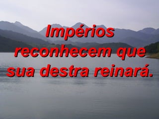 Impérios reconhecem que sua destra reinará. 