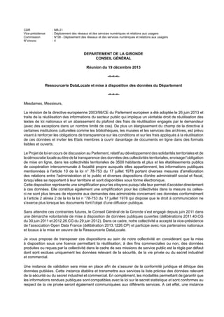 CDR : MA 21
Vice-présidence : Déploiement des réseaux et des services numériques et relations aux usagers
Commission : N°08 - Déploiement des réseaux et des services numériques et relations aux usagers
N°chrono : 4
DEPARTEMENT DE LA GIRONDE
CONSEIL GÉNÉRAL
Réunion du 19 décembre 2013
-=-=-=-
Ressourcerie DataLocale et mise à disposition des données du Département
-=-=-=-
Mesdames, Messieurs,
La révision de la directive européenne 2003/98/CE du Parlement européen a été adoptée le 26 juin 2013 et
traite de la réutilisation des informations du secteur public qui implique un véritable droit de réutilisation des
textes de loi nationaux et un abaissement du plafond des frais de réutilisation engagés par le demandeur
(avec des exceptions dans un nombre limité de cas). De plus un élargissement du champ de la directive à
certaines institutions culturelles comme les bibliothèques, les musées et les services des archives, est prévu
visant à renforcer les obligations de transparence sur les conditions et sur les frais appliqués à la réutilisation
de ces données et inviter les Etats membres à ouvrir davantage de documents en ligne dans des formats
lisibles et ouverts.
Le Projet de loi en cours de discussion au Parlement, relatif au développement des solidarités territoriales et de
la démocratie locale au titre de la transparence des données des collectivités territoriales, envisage l’obligation
de mise en ligne, dans les collectivités territoriales de 3500 habitants et plus et les établissements publics
de coopération intercommunale à fiscalité propre auxquels elles appartiennent, les informations publiques
mentionnées à l'article 10 de la loi n° 78-753 du 17 juillet 1978 portant diverses mesures d'amélioration
des relations entre l'administration et le public et diverses dispositions d'ordre administratif social et fiscal,
lorsqu’elles se rapportent à leur territoire et sont disponibles sous forme électronique.
Cette disposition représente une simplification pour les citoyens puisqu’elle leur permet d’accéder directement
à ces données. Elle constitue également une simplification pour les collectivités dans la mesure où celles-
ci ne sont plus tenues de répondre aux demandes des administrés concernant ces données conformément
à l’article 2 alinéa 2 de la loi la loi n °78-753 du 17 juillet 1978 qui dispose que le droit à communication ne
s'exerce plus lorsque les documents font l'objet d'une diffusion publique.
Sans attendre ces contraintes futures, le Conseil Général de la Gironde s’est engagé depuis juin 2011 dans
une démarche volontariste de mise à disposition de données publiques ouvertes (délibérations 2011.40.CG
du 30 juin 2011 et 2012.26.CG du 29 juin 2012). Dans ce cadre, notre collectivité a accepté la vice-présidence
de l’association Open Data France (délibération 2013.1226.CP) et participe avec nos partenaires nationaux
et locaux à la mise en oeuvre de la Ressourcerie DataLocale.
Je vous propose de transposer ces dispositions au sein de notre collectivité en considérant que la mise
à disposition sous une licence permettant la réutilisation, à des fins commerciales ou non, des données
produites ou reçues par la collectivité dans le cadre de ses missions de service public est la règle par défaut
dont sont exclues uniquement les données relevant de la sécurité, de la vie privée ou du secret industriel
et commercial.
Une instance de validation sera mise en place afin de s’assurer de la conformité juridique et éthique des
données publiées. Cette instance établira et transmettra aux services la liste précise des données relevant
de la sécurité ou du secret industriel et commercial. En complément, les modalités permettant de garantir que
les informations rendues publiques sont compatibles avec la loi sur le secret statistique et sont conformes au
respect de la vie privée seront également communiquées aux différents services. A cet effet, une instance
 