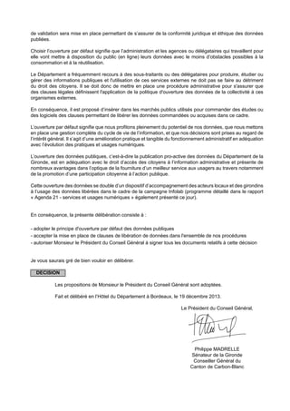 de validation sera mise en place permettant de s’assurer de la conformité juridique et éthique des données
publiées.
Choisir l’ouverture par défaut signifie que l’administration et les agences ou délégataires qui travaillent pour
elle vont mettre à disposition du public (en ligne) leurs données avec le moins d’obstacles possibles à la
consommation et à la réutilisation.
Le Département a fréquemment recours à des sous-traitants ou des délégataires pour produire, étudier ou
gérer des informations publiques et l'utilisation de ces services externes ne doit pas se faire au détriment
du droit des citoyens. Il se doit donc de mettre en place une procédure administrative pour s'assurer que
des clauses légales définissent l'application de la politique d'ouverture des données de la collectivité à ces
organismes externes.
En conséquence, il est proposé d’insérer dans les marchés publics utilisés pour commander des études ou
des logiciels des clauses permettant de libérer les données commandées ou acquises dans ce cadre.
L’ouverture par défaut signifie que nous profitons pleinement du potentiel de nos données, que nous mettons
en place une gestion complète du cycle de vie de l’information, et que nos décisions sont prises au regard de
l’intérêt général. Il s’agit d’une amélioration pratique et tangible du fonctionnement administratif en adéquation
avec l’évolution des pratiques et usages numériques.
L’ouverture des données publiques, c’est-à-dire la publication pro-active des données du Département de la
Gironde, est en adéquation avec le droit d’accès des citoyens à l’information administrative et présente de
nombreux avantages dans l’optique de la fourniture d’un meilleur service aux usagers au travers notamment
de la promotion d’une participation citoyenne à l’action publique.
Cette ouverture des données se double d’un dispositif d’accompagnement des acteurs locaux et des girondins
à l’usage des données libérées dans le cadre de la campagne Infolab (programme détaillé dans le rapport
« Agenda 21 - services et usages numériques » également présenté ce jour).
En conséquence, la présente délibération consiste à :
- adopter le principe d'ouverture par défaut des données publiques
- accepter la mise en place de clauses de libération de données dans l'ensemble de nos procédures
- autoriser Monsieur le Président du Conseil Général à signer tous les documents relatifs à cette décision
Je vous saurais gré de bien vouloir en délibérer.
DECISION
Les propositions de Monsieur le Président du Conseil Général sont adoptées.
Fait et délibéré en l’Hôtel du Département à Bordeaux, le 19 décembre 2013.
Le Président du Conseil Général,
Philippe MADRELLE
Sénateur de la Gironde
Conseiller Général du
Canton de Carbon-Blanc
 