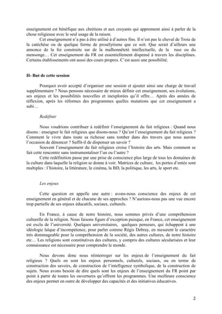 2
enseignement est bénéfique aux chrétiens et aux croyants qui apprennent ainsi à parler de la
chose religieuse avec le seul usage de la raison.
Cet enseignement n’a pas à être utilisé à d’autres fins. Il n’est pas le cheval de Troie de
la catéchèse ou de quelque forme de prosélytisme que ce soit. Que serait d’ailleurs une
annonce de la foi construite sur de la malhonnêteté intellectuelle, de la ruse ou du
mensonge… Cet enseignement du FR est essentiellement dispensé à travers les disciplines.
Certains établissements ont aussi des cours propres. C’est aussi une possibilité.
II- But de cette session
Pourquoi avoir accepté d’organiser une session et ajouter ainsi une charge de travail
supplémentaire ? Nous pensons nécessaire de mieux définir cet enseignement, ses évolutions,
ses enjeux et les possibilités nouvelles et inexplorées qu’il offre… Après des années de
réflexion, après les réformes des programmes quelles mutations que cet enseignement a
subi…
Redéfinir
Nous voudrions contribuer à redéfinir l’enseignement du fait religieux : Quand nous
disons : enseigner le fait religieux que disons-nous ? Qu’est l’enseignement du fait religieux ?
Comment le vivre dans toute sa richesse sans tomber dans des travers que nous aurons
l’occasion de dénoncer ? Suffit-il de dispenser un savoir ?
Souvent l’enseignement du fait religieux croise l’histoire des arts. Mais comment se
fait cette rencontre sans instrumentaliser l’un ou l’autre ?
Cette redéfinition passe par une prise de conscience plus large de tous les domaines de
la culture dans laquelle la religion se donne à voir. Matrices de culture, les portes d’entée sont
multiples : l’histoire, la littérature, le cinéma, la BD, la politique, les arts, le sport etc.
Les enjeux
Cette question en appelle une autre : avons-nous conscience des enjeux de cet
enseignement en général et de chacune de ses approches ? N’aurions-nous pas une vue encore
trop partielle de ses enjeux éducatifs, sociaux, culturels.
En France, à cause de notre histoire, nous sommes privés d’une compréhension
culturelle de la religion. Nous faisons figure d’exception puisque, en France, cet enseignement
est exclu de l’université. Quelques universitaires, quelques penseurs, qui échappent à une
idéologie laïque d’incompétence, pour parler comme Régis Debray, en mesurent le caractère
très dommageable pour la compréhension de la société, des autres cultures, de notre histoire
etc… Les religions sont constitutives des cultures, y compris des cultures sécularisées et leur
connaissance est nécessaire pour comprendre le monde.
Nous devons donc nous réinterroger sur les enjeux de l’enseignement du fait
religieux ? Quels en sont les enjeux personnels, culturels, sociaux, ou en terme de
construction des savoirs, de construction de l’intelligence symbolique, de la construction de
sujets. Nous avons besoin de dire quels sont les enjeux de l’enseignement du FR point par
point à partir de toutes les ouvertures qu’offrent les programmes. Une meilleure conscience
des enjeux permet en outre de développer des capacités et des initiatives éducatives.
 