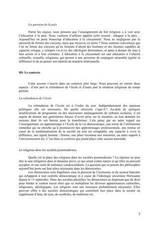 3
La question de la paix
Parmi les enjeux, nous pensons que l’enseignement du fait religieux a à voir avec
l’éducation à la paix. Nous voulions d’ailleurs appeler cette session : éduquer à la paix…
Aujourd’hui on parle beaucoup d’éducation à la citoyenneté. Nous ne négligeons pas la
nécessité de former des citoyens, mais que recouvre ce terme ? Nous sommes convaincus que
l’on ne forme des citoyens qu’en formant d’abord des hommes et des femmes capables de
capacité critique, y compris vis-à-vis des idéologies dominantes, et aptes à donner du sens à
leur action et à leur existence. L’éducation à la citoyenneté est une éducation à l’altérité
culturelle, sexuelle, religieuse, qui permet à une personne de conjuguer ensemble égalité et
différence et de ne penser son identité de manière relationnelle.
III- Le contexte
Cette session s’inscrit dans un contexte plus large. Nous pouvons en retenir deux
aspects : d’une part la refondation de l’école et d’autre part la situation religieuse du temps
présent.
La refondation de l’école
La refondation de l’école est à l’ordre du jour. Indépendamment des opinions
politiques elle est nécessaire. De quelle nécessité s’agit-il ? Au-delà de quelques
modifications de programme ou des nécessaires aménagements de rythmes scolaires, il est
urgent de donner aux générations futures d’avoir prise sur la situation, en leur donnant les
moyens dont ils ont besoin pour la transformer. Cela passe par un autre regard sur
l’enseignement, un apprentissage à l’Ecole de la vie démocratique, une sortie de l’utilitarisme
immédiat qui ne cherche qu’à promouvoir des apprentissages professionnels, une remise en
cause de la mathématisation de la société où tout est comptable, une capacité à vivre la
différence, une équité homme / femme, une place reconnue aux minorités, un autre rapport à
l’environnement etc. C’est dans ce contexte que prend place cette session nationale.
Le religieux dans les sociétés postmodernes.
Quelle est la place des religions dans les sociétés postmodernes ? La réponse ne peut
être ni une relégation dans le domaine privé, ce qui serait contre nature et qu’elles ne peuvent
accepter, ni une sorte de tolérance condescendante. La question que se posent des philosophes
aujourd’hui porte sur leur place nécessaire dans les démocraties.
Les démocraties sont fragilisées sous la pression de l’économie et du secteur bancaire
qui échappent à tout contrôle démocratique et à cause de l’idéologie sécuritaire florissante
depuis le 11 septembre. Dans des sociétés plurielles, les démocraties ne disposent que du droit
pour fonder le contrat social alors que se multiplient les diverses appartenances culturelles,
religieuses, idéologiques. Les religions sont une ressource probablement nécessaire. Elles
peuvent offrir à des sociétés démocratiques qui contrôlent leur place dans la société un
supplément d’âme, de sens, de symboles, de traditions etc.
 