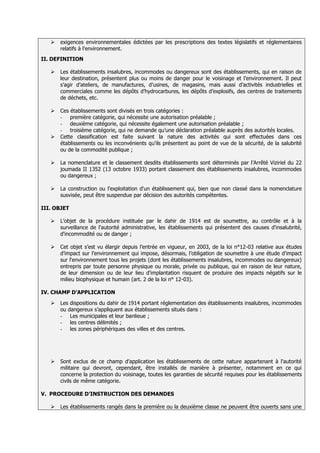    exigences environnementales édictées par les prescriptions des textes législatifs et réglementaires
       relatifs à l’environnement.
II. DEFINITION

      Les établissements insalubres, incommodes ou dangereux sont des établissements, qui en raison de
       leur destination, présentent plus ou moins de danger pour le voisinage et l’environnement. Il peut
       s’agir d’ateliers, de manufactures, d’usines, de magasins, mais aussi d’activités industrielles et
       commerciales comme les dépôts d’hydrocarbures, les dépôts d’explosifs, des centres de traitements
       de déchets, etc.

      Ces établissements sont divisés en trois catégories :
       - première catégorie, qui nécessite une autorisation préalable ;
       - deuxième catégorie, qui nécessite également une autorisation préalable ;
       - troisième catégorie, qui ne demande qu’une déclaration préalable auprès des autorités locales.
      Cette classification est faite suivant la nature des activités qui sont effectuées dans ces
       établissements ou les inconvénients qu'ils présentent au point de vue de la sécurité, de la salubrité
       ou de la commodité publique ;

      La nomenclature et le classement desdits établissements sont déterminés par l’Arrêté Viziriel du 22
       joumada II 1352 (13 octobre 1933) portant classement des établissements insalubres, incommodes
       ou dangereux ;

      La construction ou l'exploitation d'un établissement qui, bien que non classé dans la nomenclature
       susvisée, peut être suspendue par décision des autorités compétentes.

III. OBJET

      L’objet de la procédure instituée par le dahir de 1914 est de soumettre, au contrôle et à la
       surveillance de l'autorité administrative, les établissements qui présentent des causes d'insalubrité,
       d'incommodité ou de danger ;

      Cet objet s’est vu élargir depuis l’entrée en vigueur, en 2003, de la loi n°12-03 relative aux études
       d’impact sur l’environnement qui impose, désormais, l’obligation de soumettre à une étude d'impact
       sur l'environnement tous les projets (dont les établissements insalubres, incommodes ou dangereux)
       entrepris par toute personne physique ou morale, privée ou publique, qui en raison de leur nature,
       de leur dimension ou de leur lieu d'implantation risquent de produire des impacts négatifs sur le
       milieu biophysique et humain (art. 2 de la loi n° 12-03).

IV. CHAMP D’APPLICATION

      Les dispositions du dahir de 1914 portant réglementation des établissements insalubres, incommodes
       ou dangereux s’appliquent aux établissements situés dans :
       - Les municipales et leur banlieue ;
       - les centres délimités ;
       - les zones périphériques des villes et des centres.




      Sont exclus de ce champ d’application les établissements de cette nature appartenant à l'autorité
       militaire qui devront, cependant, être installés de manière à présenter, notamment en ce qui
       concerne la protection du voisinage, toutes les garanties de sécurité requises pour les établissements
       civils de même catégorie.

V. PROCEDURE D’INSTRUCTION DES DEMANDES

      Les établissements rangés dans la première ou la deuxième classe ne peuvent être ouverts sans une
 
