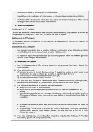 autorisation préalable et sont soumis à l’enquête publique ;

       Les établissements rangés dans la troisième classe ne nécessitent qu’une déclaration préalable ;

       L’autorité habilitée à délivrer les autorisations d’ouverture des établissements classés diffère suivant
        la catégorie à laquelle appartiennent ces établissements.

    V.1. Autorité compétente

Etablissements de 1ère catégorie

L’examen des demandes d’autorisation de cette catégorie d’établissements est, depuis l’arrêté du Ministre de
l’Equipement et du Transport du 5 mars 2002, du ressort des Walis de régions.

Etablissements de 2ème catégorie

Les demandes d’autorisation d’ouverture de cette catégorie d’établissement sont du ressort du Président du
conseil communal.

Etablissements de 3ème catégorie

       Les établissements classés dans la troisième catégorie ne nécessitent qu’une déclaration préalable
        adressée à l’autorité communale du lieu où sera situé l'établissement ;

       Le dépositaire reçoit un récépissé de dépôt qui est accompagné d’un extrait des conditions générales
        relatives à cette catégorie d’établissement.

    V.2. Consistance du dossier

       Pour les établissements de 1ère et 2ème catégories, les demandes d'autorisation doivent être
        accompagnées :
   1)   d'une note mentionnant :
        a) les noms, prénoms et domicile du requérant, ou s'il s'agit d'une société, sa raison sociale ou sa
           dénomination, son siège social ainsi que la qualité du signataire de la demande ;
        b) le caractère et la consistance de l'établissement envisagé ;
        c) le nombre approximatif d'ouvriers à employer.
   2)   d'un plan exact de la situation de l'établissement dressé à l'échelle minimum de 0,02 m par mètre,
        faisant ressortir la délimitation de l'emplacement à occuper et le nom des artères voisines ;
   3)    d'un plan de l'établissement et d'une notice précisant notamment :
        a) la disposition des locaux et leurs dimensions ;
        b) la disposition et les dimensions des ouvertures prévues pour l'évacuation des locaux et leur
            aération ;
        c) le nombre approximatif d'ouvriers à employer; l'emplacement, ainsi que le mode et les conditions
            d'évacuation, d'utilisation ou de traitement des eaux résiduaires, des déchets et des résidus de
            l'exploitation ;



        d) les moyens de prévention prévus pour la lutte contre l'incendie et l'emplacement des postes de
           secours ;
        e) le cas échéant, l'emplacement et la nature des moteurs, générateurs, organes de transmission,
           machines-outils, appareils cuves, bassins, réservoirs et puits, ainsi que la force et le mode
           d'emploi des moteurs.

   4)   d'une pièce justificative du versement des frais résultant de l'enquête (frais d'affichage et d'insertion
        notamment), qui sont à la charge du requérant ;
 