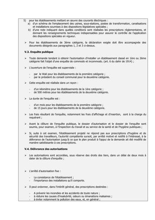 5)    pour les établissements mettant en œuvre des courants électriques :
     a) d'un schéma de l'emplacement des usines, sous-stations, postes de transformation, canalisations
         et installations soumises à des dispositions législatives spéciales ;
     b) d'une note indiquant dans quelles conditions sont réalisées les prescriptions réglementaires, et
         donnant les renseignements techniques indispensables pour assurer le contrôle de l'application
         des dispositions spéciales en vigueur.

     Pour les établissements de 3ème catégorie, la déclaration exigée doit être accompagnée des
      documents désignés aux paragraphes 1, 2 et 3 ci-dessus.

V.3. Enquête publique

     Toute demande tendant à obtenir l'autorisation d'installer un établissement classé en 1ère ou 2ème
      catégorie fait l'objet d'une enquête de commodo et incommodo. (art. 6 du dahir de 1914) ;

     L’ouverture de l’enquête est supervisée :

      -   par le Wali pour les établissements de la première catégorie ;
      -   par le président du conseil communal pour la deuxième catégorie.

     Cette enquête est réalisée dans un rayon :

      -   d’un kilomètre pour les établissements de la 1ère catégorie ;
      -   de 500 mètres pour les établissements de la deuxième catégorie.

     La durée de l’enquête est :

      -   d’un mois pour les établissements de la première catégorie ;
      -   de 15 jours pour les établissements de la deuxième catégorie.

     Les frais résultant de l'enquête, notamment les frais d'affichage et d'insertion, sont à la charge du
      requérant ;

     Avant la clôture de l’enquête publique, le dossier d’autorisation et le dossier de l’enquête sont
      soumis, pour examen, à l’Inspection du travail et au service de la santé et de l’hygiène publiques ;

     Si, suite à cet examen, l'établissement projeté ne répond pas aux prescriptions d'hygiène et de
      sécurité des travailleurs, l'autorité compétente sursoit, par arrêté motivé et notifié à l'intéressé, à la
      délivrance de l'autorisation jusqu'à ce que le plan produit à l'appui de la demande ait été modifié de
      manière satisfaisante à ces prescriptions.

V.4. Délivrance des autorisations

     Les autorisations sont accordées, sous réserve des droits des tiers, dans un délai de deux mois à
      dater de la clôture d'enquête ;



     L'arrêté d'autorisation fixe :

      -   La consistance de l'établissement ;
      -   l'importance des installations qu'il comporte.

     Il peut ordonner, dans l'intérêt général, des prescriptions destinées :

      -   A prévenir les incendies et les accidents de toute nature ;
      -   à réduire les causes d'insalubrité, odeurs ou émanations malsaines ;
      -   à éviter notamment la pollution des eaux, et, en général ;
 