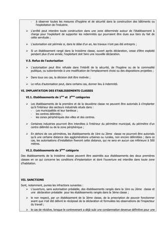 -   à observer toutes les mesures d'hygiène et de sécurité dans la construction des bâtiments ou
           l'exploitation de l'industrie.

      L'arrêté peut interdire toute construction dans une zone déterminée autour de l'établissement à
       charge pour l'exploitant de supporter les indemnités qui pourraient être dues aux tiers du fait de
       cette servitude ;

      L'autorisation est périmée si, dans le délai d'un an, les travaux n'ont pas été entrepris ;

      Si un établissement rangé dans la troisième classe, ouvert après déclaration, cesse d'être exploité
       pendant plus d'une année, l'exploitant doit faire une nouvelle déclaration.

   V.5. Refus de l’autorisation

      L'autorisation peut être refusée dans l'intérêt de la sécurité, de l'hygiène ou de la commodité
       publique, ou subordonnée à une modification de l'emplacement choisi ou des dispositions projetées ;

      Dans tous ces cas, la décision doit être motivée ;

      Le refus d'autorisation peut, dans certains cas, donner lieu à indemnité.

VI. IMPLANTATION DES ETABLISSEMENTS CLASSES

   VI.1. Etablissements de 1ère et 2ème catégories

      Les établissements de la première et de la deuxième classe ne peuvent être autorisés à s’implanter
       qu'à l'intérieur des secteurs industriels situés dans :
       - Les municipalités et leur banlieue ;
       - les centres délimités ;
       - les zones périphériques des villes et des centres.

      Certaines industries pourront être interdites à l'intérieur du périmètre municipal, du périmètre d'un
       centre délimité ou de la zone périphérique ;

      En dehors de ces périmètres, les établissements de 1ère ou 2ème classe ne pourront être autorisés
       qu'à une certaine distance des agglomérations urbaines ou rurales, non encore délimitées ; dans ce
       cas, les autorisations d'installation fixeront cette distance, qui ne sera en aucun cas inférieure à 500
       mètres.

   VI.2. Etablissements de 3ème catégorie
Des établissements de la troisième classe peuvent être assimilés aux établissements des deux premières
classes en ce qui concerne les conditions d’implantation et dont l'ouverture est interdite dans toute zone
d'habitation.




VII. SANCTIONS
Sont, notamment, punies les infractions suivantes :
    L’ouverture, sans autorisation préalable, des établissements rangés dans la 1ère ou 2ème classe et
        une déclaration préalable pour les établissements rangés dans la 3ème classe ;
      le non respect, par un établissement de la 3ème classe, de la prescription de pouvoir fonctionner
       avant que n'ait été délivré le récépissé de la déclaration et formulées les observations de l'inspecteur
       du travail ;
      le cas de récidive, lorsque le contrevenant a déjà subi une condamnation devenue définitive pour une
 