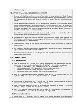 infraction identique.

VIII. APPORT DE LA LEGISLATION DE L’ENVIRONNEMENT

      En vertu de la législation sur l’environnement, l'autorisation de tout projet soumis à l'étude d'impact
       sur l'environnement est subordonnée à une décision d'acceptabilité environnementale qui constitue
       l'un des documents du dossier de la demande présentée en vue de l'obtention de l'autorisation du
       projet ;

      L’étude d'impact sur l'environnement est une étude préalable permettant d'évaluer les effets directs
       ou indirects pouvant atteindre l'environnement à court, moyen et long termes suite à la réalisation de
       projets économiques et de développement et à la mise en place des infrastructures de base et de
       déterminer des mesures pour supprimer, atténuer ou compenser les impacts négatifs et d'améliorer
       les effets positifs du projet sur l'environnement ;

      Les installations classées sont, de ce fait, soumises soit à autorisation ou à déclaration selon la
       nomenclature et la procédure fixées par des textes d'application ;

      La demande du permis de construire afférente à une installation classée n'est recevable par
       l'administration que lorsqu'elle est accompagnée de l'autorisation, le récépissé de déclaration ou
       d'une étude d'impact sur l'environnement ;

      Toute installation classée ou non classée doit respecter les normes et standards de qualité de
       l'environnement ;

      Les installations nouvelles doivent intégrer dans les cahiers des charges les normes et standards en
       vigueur lors de la demande du permis de construire ;

      Pour les installations existantes, les dates d'application et de respect de ces normes et standards sont
       fixées par voie réglementaire.

IX. TEXTES APPLICABLES

   IX.1. Textes législatifs

      Dahir du 3 chaoual 1332 (25 août 1914) portant réglementation des établissements insalubres,
       incommodes ou dangereux (B.O. du 7 septembre 1914) tel qu’il a été modifié et complété par :
       - Le dahir du 22 joumada II 1352 (13 octobre 1933) (B.O. du 1er décembre 1933) ;
       - le dahir du 3 joumada II 1356 (11 août 1937) (B.O. du 3 septembre 1937) ;
       - le dahir du 10 rebia II 1357 (9 juin 1938) (B.O. du 8 juillet 1938) ;
       - le dahir du 28 rebia I 1369 (18 janvier 1950) (B.O. du 10 février 1950).

      Loi n°65-99 relative au code du travail, promulguée par le dahir n°1-03-194 du 14 rejeb 1424 (11
       septembre 2003), telle qu’elle a été modifiée (B.O. n°5210 du 6 mai 2004) ;



      Lettre Royale du 24 chaoual 1422 (9 janvier 2002) au premier ministre relative à la gestion
       déconcentrée de l'investissement. (B.O du 17 janvier 2002) ;
      Loi n°12-03 relative aux études d'impact sur l'environnement, promulguée par le dahir n° 1-03-60 du
       10 rabii I 1424 (12 mai 2003) (B.O.n°5118 du 19 juin 2003) ;
      Loi n°11-03 relative à la protection et à la mise en valeur de l'environnement, promulguée par le
       dahir n° 1-03-59 du 10 rabii I 1424 (12 mai 2003) (B.O.du 19 juin 2003).

   IX.2. Textes réglementaires

      Arrêté viziriel du 22 joumada II 1352 (13 octobre 1933) portant classement des établissements
 