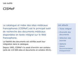Les outils 
CISMeF 
Le catalogue et index des sites médicaux 
francophones (CISMeF) est le principal outil 
de recherche des documents médicaux 
disponibles en texte intégral sur le Web 
francophone. 
La fiabilité des documents est vérifiée avant leur 
intégration dans le catalogue. 
Depuis 1995, CISMeF n’a cessé d’enrichir son contenu 
(près de 110 000 sites et documents en octobre 2014). 
Les atouts 
• Texte intégral 
• Diversité des 
documents 
• Sélection des 
sources 
• Options 
Patient 
Recommandation 
Enseignement 
 