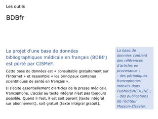 Les outils 
BDBfr 
Le projet d’une base de données 
bibliographiques médicale en français (BDBfr) 
est porté par CISMeF. 
Cette base de données est « consultable gratuitement sur 
l’Internet » et rassemble « les principaux contenus 
scientifiques de santé en français ». 
Il s’agite essentiellement d’articles de la presse médicale 
francophone. L’accès au texte intégral n’est pas toujours 
possible. Quand il l’est, il est soit payant (texte intégral 
sur abonnement), soit gratuit (texte intégral gratuit). 
La base.de 
données contient 
des références 
d’articles en 
provenance : 
- des périodiques 
francophones 
indexés dans 
PubMed/MEDLINE ; 
- des publications 
de l’éditeur 
Masson-Elsevier. 
 