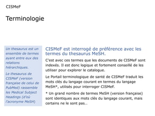 CISMeF 
Terminologie 
Un thesaurus est un 
ensemble de termes 
ayant entre eux des 
relations 
hiérarchiques. 
Le thesaurus de 
CISMeF (version 
française de celui de 
PubMed) rassemble 
les Medical Subject 
Headings (d’où 
l’acronyme MeSH) 
CISMeF est interrogé de préférence avec les 
termes du thesaurus MeSH. 
C’est avec ces termes que les documents de CISMeF sont 
indexés. Il est donc logique et fortement conseillé de les 
utiliser pour explorer le catalogue. 
Le Portail terminologique de santé de CISMeF traduit les 
mots clés du langage courant en termes du langage 
MeSH*, utilisés pour interroger CISMeF. 
* Un grand nombre de termes MeSH (version française) 
sont identiques aux mots clés du langage courant, mais 
certains ne le sont pas… 
 