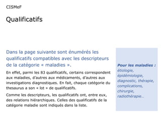 CISMeF 
Qualificatifs 
Pour les maladies : 
étiologie, 
épidémiologie, 
diagnostic, thérapie, 
complications, 
chirurgie, 
radiothérapie… 
Dans la page suivante sont énumérés les 
qualificatifs compatibles avec les descripteurs 
de la catégorie « maladies ». 
En effet, parmi les 83 qualificatifs, certains correspondent 
aux maladies, d’autres aux médicaments, d’autres aux 
investigations diagnostiques. En fait, chaque catégorie du 
thesaurus a son « lot » de qualificatifs. 
Comme les descripteurs, les qualificatifs ont, entre eux, 
des relations hiérarchiques. Celles des qualificatifs de la 
catégorie maladie sont indiqués dans la liste. 
 