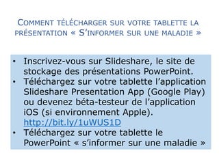 COMMENT TÉLÉCHARGER SUR VOTRE TABLETTE LA 
PRÉSENTATION « S’INFORMER SUR UNE MALADIE » 
• Inscrivez-vous sur Slideshare, le site de 
stockage des présentations PowerPoint. 
• Téléchargez sur votre tablette l’application 
Slideshare Presentation App (Google Play) 
ou devenez béta-testeur de l’application 
iOS (si environnement Apple). 
http://bit.ly/1uWUS1D 
• Téléchargez sur votre tablette le 
PowerPoint « s’informer sur une maladie » 
 