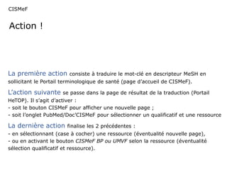 CISMeF 
Action ! 
La première action consiste à traduire le mot-clé en descripteur MeSH en 
sollicitant le Portail terminologique de santé (page d’accueil de CISMeF). 
L’action suivante se passe dans la page de résultat de la traduction (Portail 
HeTOP). Il s’agit d’activer : 
- soit le bouton CISMeF pour afficher une nouvelle page ; 
- soit l’onglet PubMed/Doc’CISMeF pour sélectionner un qualificatif et une ressource 
La dernière action finalise les 2 précédentes : 
- en sélectionnant (case à cocher) une ressource (éventualité nouvelle page), 
- ou en activant le bouton CISMeF BP ou UMVF selon la ressource (éventualité 
sélection qualificatif et ressource). 
 