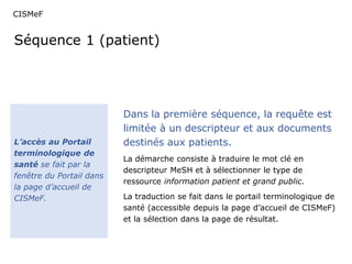 CISMeF 
Séquence 1 (patient) 
L’accès au Portail 
terminologique de 
santé se fait par la 
fenêtre du Portail dans 
la page d’accueil de 
CISMeF. 
Dans la première séquence, la requête est 
limitée à un descripteur et aux documents 
destinés aux patients. 
La démarche consiste à traduire le mot clé en 
descripteur MeSH et à sélectionner le type de 
ressource information patient et grand public. 
La traduction se fait dans le portail terminologique de 
santé (accessible depuis la page d’accueil de CISMeF) 
et la sélection dans la page de résultat. 
 