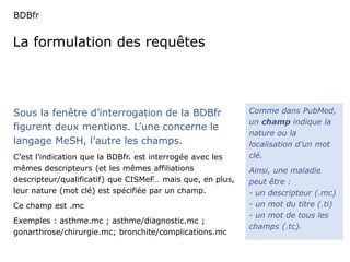 BDBfr 
La formulation des requêtes 
Comme dans PubMed, 
un champ indique la 
nature ou la 
localisation d’un mot 
clé. 
Ainsi, une maladie 
peut être : 
- un descripteur (.mc) 
- un mot du titre (.ti) 
- un mot de tous les 
champs (.tc). 
Sous la fenêtre d’interrogation de la BDBfr 
figurent deux mentions. L’une concerne le 
langage MeSH, l’autre les champs. 
C’est l’indication que la BDBfr. est interrogée avec les 
mêmes descripteurs (et les mêmes affiliations 
descripteur/qualificatif) que CISMeF… mais que, en plus, 
leur nature (mot clé) est spécifiée par un champ. 
Ce champ est .mc 
Exemples : asthme.mc ; asthme/diagnostic.mc ; 
gonarthrose/chirurgie.mc; bronchite/complications.mc 
 