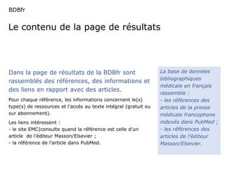 BDBfr 
Le contenu de la page de résultats 
La base de données 
bibliographiques 
médicale en français 
rassemble : 
- les références des 
articles de la presse 
médicale francophone 
indexés dans PubMed ; 
- les références des 
articles de l’éditeur 
Masson/Elsevier. 
Dans la page de résultats de la BDBfr sont 
rassemblés des références, des informations et 
des liens en rapport avec des articles. 
Pour chaque référence, les informations concernent le(s) 
type(s) de ressources et l’accès au texte intégral (gratuit ou 
sur abonnement). 
Les liens intéressent : 
- le site EMC|consulte quand la référence est celle d’un 
article de l’éditeur Masson/Elsevier ; 
- la référence de l’article dans PubMed. 
 