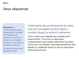 BDBfr 
Deux séquences 
Attention ! : 
Le filtre ajouté après 
l’affichage du résultat 
de l’équation de 
recherche restreint le 
champ de la requête 
qu’elle soit (au départ) 
sensible ou précise. 
Le degré de restriction 
dépend du filtre. 
L’information des professionnels de santé 
peut être envisagée de deux façons : 
sensible (large) ou précise (restreinte). 
C’est la raison pour laquelle deux requêtes sont 
programmées : l’une avec un descripteur 
correspondant à une maladie (information sensible), 
l’autre avec une affiliation descripteur/qualificatif dans 
laquelle un qualificatif précise le sens du descripteur 
(information précise). 
 
