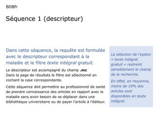 BDBfr 
Séquence 1 (descripteur) 
La sélection de l’option 
« texte intégral 
gratuit » restreint 
sensiblement le champ 
de la recherche. 
En effet, en moyenne, 
moins de 10% des 
articles sont 
disponibles en texte 
intégral. 
Dans cette séquence, la requête est formulée 
avec le descripteur correspondant à la 
maladie et le filtre texte intégral gratuit. 
Le descripteur est accompagné du champ .mc 
Dans la page de résultats le filtre est sélectionné en 
cochant la case correspondante. 
Cette séquence doit permettre au professionnel de santé 
de prendre connaissance des articles en rapport avec la 
maladie sans avoir besoin de se déplacer dans une 
bibliothèque universitaire ou de payer l’article à l’éditeur. 
 