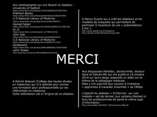 Aux photographes qui ont illustré ce slidedoc : 
University of Salford 
https://www.flickr.com/photos/32104790@N02/9718507502 
Pratham Books 
https://www.flickr.com/photos/prathambooks/3292434390/ 
U.S National Library of Medicine 
https://www.flickr.com/photos/nlmhmd/4644489973/ 
Hamed Saber 
https://www.flickr.com/photos/44124425616@N01/512309138/ 
dr_tr 
https://www.flickr.com/photos/dr_tr/4780145333/ 
John Seb 
https://www.flickr.com/photos/johnseb/6948503978/ 
U.S National Library of Medicine 
https://www.flickr.com/photos/nlmhmd/8616715370/ 
tanakawho 
https://www.flickr.com/photos/28481088@N00/1504252690/ 
Latin Snake 
https://www.flickr.com/photos/34807320@N00/5614033198/ 
A Nancy Duarte qui a créé les slidedocs et les 
modèles de maquette qui permettent de 
participer à l’aventure de ces « présentations 
à lire ». 
http://www.duarte.com/fr/slidedocs/ 
http://docedu.fr/WordPress/archives/1285 
MERCI 
Aux blogueuses Farfadoc, docteurmilie, docteur 
Gécé et Géluile MD qui ont publié le 16 octobre 
2014 sur leurs blogs respectifs un billet sur le 
thème de la pédagogie médicale. 
Elles y ont exprimé leur soutien à l’initiative 
« apprendre à travailler ensemble » de l’Afdet. 
L’objectif du slidedoc « S’informer sur une 
maladie » est de donner (sur certains thèmes) à 
tous les professionnels de santé le même type 
d’information. 
http://www.afdet.net/AFDET_fichup/archive-686.pdf 
A Patrick Balouet (Collège des hautes études 
en médecine) qui m’a sollicité pour animer 
une formation pluri professionnelle sur les 
référentiels en médecine. 
Cette sollicitation est à l’origine de ce slidedoc. 
