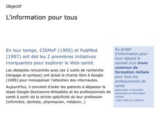 Objectif 
L’information pour tous 
En leur temps, CISMeF (1995) et PubMed 
(1997) ont été les 2 premières initiatives 
marquantes pour explorer le Web santé. 
Les obstacles rencontrés avec ces 2 outils de recherche 
(langage et syntaxe) ont laissé le champ libre à Google 
(1999) pour monopoliser l’attention des internautes. 
Aujourd’hui, il convient d’aider les patients à dépasser le 
stade Google-Doctissimo-Wikipédia et les professionnels de 
santé à sortir de la stricte spécificité de leur profession 
(infirmière, dentiste, pharmacien, médecin…) 
Au projet 
d’information pour 
tous répond le 
souhait d’un tronc 
commun de 
formation initiale 
pour tous les 
professionnels de 
santé 
apprendre à travailler 
ensemble en formation 
initiale 
http://bit.ly/1xKBowr 
 