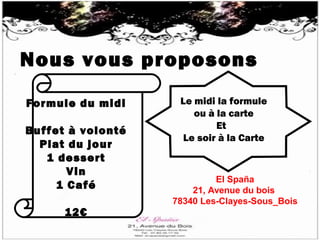 Nous vous proposons
Formule du midi
Buffet à volonté
Plat du jour
1 dessert
Vin
1 Café
12€
Le midi la formule
ou à la carte
Et
Le soir à la Carte
El Spaña
21, Avenue du bois
78340 Les-Clayes-Sous_Bois