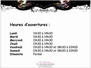 Heures d’ouvertures :
Lundi
Mardi
Mercredi
Jeudi
Vendredi
Samedi
Dimanche
11h30 à
11h30 à
11h30 à
11h30 à
11h30 à
11h30 à
Fermé
14h30
14h30
14h30
14h30
14h30 et 18h30 à 22h00
14h30 et 18h30 à 22h00