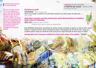 OUVERTURE DE SAISON
  CULTURE URBAINE                                                                               Samedi 29 septembre
                                                                                                à partir de 10h30 - Skate park
                                                                                                Animations gratuites
Comme chaque année,           Initiation au graff
nous vous proposons           10h30/20h l Tout niveau accepté
une ouverture de saison
                              Venez vous essayer au graff sur les palissades dressées à cet effet autour du skate park.
autour des arts de la rue
et, cette année, de la        Avec la MJC
culture urbaine au skate      Animation musicale avec DJ, performance graff, démonstration et initiation
park, afin d’inaugurer les
nouveaux modules choisis      skate, roller et trottinette
par les jeunes lambescains.   Dès 13h Initiation à partir de 8 ans
Une journée festive et        	             Matériel fourni dans la limite des disponibilités
familiale avec des
compagnies de grande          Avec AMSCAS, Association marseillaise de soutien culturel, artistique et sportif, un club de roller soccer
qualité.                      français. L’équipe première évolue actuellement dans le Championnat de France de roller soccer et a
                              remporté quatre coupes du monde des clubs ainsi qu’une coupe d’Europe de roller soccer en 2010.
                              Inauguration des nouveaux modules du skate park autour d’un goûter ! 16h30




                                                                                                                                       8
 