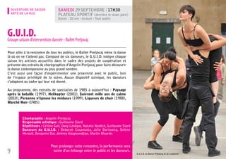 OUVERTURE DE SAISON           Samedi 29 septembre l 17h30
    ARTS DE LA RUE                Plateau sportif (derrière le skate park)
                                  Durée : 20 mn - Gratuit - Tout public



G.U.I.D. dansée - Ballet Preljocaj
Groupe urbain d’intervention

Pour aller à la rencontre de tous les publics, le Ballet Preljocaj mène la danse
là où on ne l’attend pas. Composé de six danseurs, le G.U.I.D. intègre chaque
saison les artistes accueillis dans le cadre des projets de coopération et
présente des extraits de chorégraphies d’Angelin Preljocaj pour faire découvrir
la danse contemporaine au plus grand nombre.
C’est aussi une façon d’expérimenter une proximité avec le public, loin
de l’espace privilégié de la scène. Aucun dispositif scénique, les danseurs
s’adaptent au cadre qui leur est donné.

Au programme, des extraits de spectacles de 1985 à aujourd’hui : Paysage
après la bataille (1997), Helikopter (2001), Suivront mille ans de calme
(2010), Personne n’épouse les méduses (1999), Liqueurs de chair (1988),
Marché Noir (1985).



          Chorégraphie : Angelin Preljocaj
          Responsable artistique : Guillaume Siard
          Répétiteurs : Célline Gali, Dany Lévêque, Natalia Naidich, Guillaume Siard
          Danseurs du G.U.I.D. : Déborah Casamatta, Julie Dariosecq, Solène
          Hérault, Benjamin Dur, Jérémy Kouyoumdjian, Martin Mauriès


                             Pour prolonger cette rencontre, la performance sera
9                             suivie d’un échange entre le public et les danseurs.
                                                                                       G.U.I.D. du Ballet Preljocaj © JC Carbonne
 