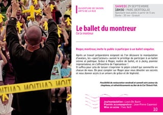 Samedi 29 septembre
  OUVERTURE DE SAISON
  ARTS DE LA RUE                      18h30 l Parc Bertoglio
                                      Spectacle tout public à partir de 5 ans
                                      Durée : 35 mn - Gratuit




Le montreur du montreur
Cie Le
       ballet

Roger, montreur, invite le public à participer à un ballet singulier.

Après un travail préparatoire exigeant où l’on découvre la manipulation
d’avatars, les «spect’acteurs» auront le privilège de participer à un ballet
intime et poétique. Grâce à Roger, maître de ballet, et à Jacky, pianiste
improvisateur, on s’affranchira de l’apesanteur !
Il suffira pour cela de laisser s’exprimer le pépin créatif qui sommeille en
chacun de nous. On peut compter sur Roger pour nous dévoiler ses secrets
et nous donner accès à un univers de grâce et de légèreté.


                      Possibilité de restauration vendredi et samedi soirs autour du
                      chapiteau, et rafraîchissements au Bar de la Cie l’Estock Fish.




                          Jeu/manipulation : Louis-Do Bazin
                          Pianiste accompagnateur : Jean-Pierre Caporossi
                          Mise en scène : Yves Neff
                                                                                10
 