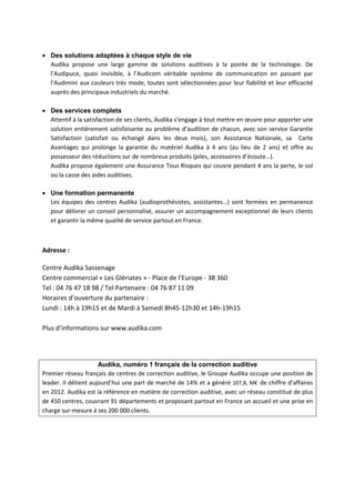 • Des solutions adaptées à chaque style de vie
Audika propose une large gamme de solutions auditives à la pointe de la technologie. De
l’Audipuce, quasi invisible, à l’Audicom véritable système de communication en passant par
l’Audimini aux couleurs très mode, toutes sont sélectionnées pour leur fiabilité et leur efficacité
auprès des principaux industriels du marché.
• Des services complets
Attentif à la satisfaction de ses clients, Audika s’engage à tout mettre en œuvre pour apporter une
solution entièrement satisfaisante au problème d’audition de chacun, avec son service Garantie
Satisfaction (satisfait ou échangé dans les deux mois), son Assistance Nationale, sa Carte
Avantages qui prolonge la garantie du matériel Audika à 4 ans (au lieu de 2 ans) et offre au
possesseur des réductions sur de nombreux produits (piles, accessoires d’écoute…).
Audika propose également une Assurance Tous Risques qui couvre pendant 4 ans la perte, le vol
ou la casse des aides auditives.
• Une formation permanente
Les équipes des centres Audika (audioprothésistes, assistantes…) sont formées en permanence
pour délivrer un conseil personnalisé, assurer un accompagnement exceptionnel de leurs clients
et garantir la même qualité de service partout en France.
Adresse :
Centre Audika Sassenage
Centre commercial « Les Glériates » - Place de l’Europe - 38 360
Tel : 04 76 47 18 98 / Tel Partenaire : 04 76 87 11 09
Horaires d’ouverture du partenaire :
Lundi : 14h à 19h15 et de Mardi à Samedi 8h45-12h30 et 14h-19h15
Plus d’informations sur www.audika.com
Audika, numéro 1 français de la correction auditive
Premier réseau français de centres de correction auditive, le Groupe Audika occupe une position de
leader. Il détient aujourd’hui une part de marché de 14% et a généré 107,8, M€ de chiffre d’affaires
en 2012. Audika est la référence en matière de correction auditive, avec un réseau constitué de plus
de 450 centres, couvrant 91 départements et proposant partout en France un accueil et une prise en
charge sur-mesure à ses 200 000 clients.
 